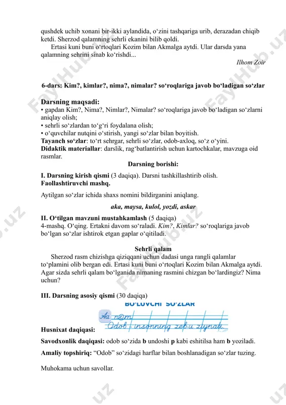 ardan to‘g‘ri foydalana olish; • o‘quvchilar nutqini o‘stirish, yangi so‘zlar bilan boyitish. tayanch so‘zlar: to‘rt sehrgar, sehrli so‘zlar, odob-axloq, so‘z o‘yini. didaktik materiallar: darslik, rag‘batlantirish uchun kartochkalar, mavzuga oid rasmlar. darsning borishi: i. darsning kirish qismi (3 daqiqa). darsni tashkillashtirib olish. faollashtiruvchi mashq. aytilgan so‘zlar ichida shaxs nomini bildirganini aniqlang. aka, maysa, kulol, yozdi, askar ii. o‘tilgan mavzuni mustahkamlash (5 daqiqa) 4-mashq. o‘qing. ertakni davom so‘raladi. kim?, kimlar? so‘roqlariga javob bo‘lgan so‘zlar ishtirok etgan gaplar o‘qitiladi. sehrli qalam sherzod rasm chizishga qiziqqani uchun dadasi unga rangli qalamlar to‘plamini olib bergan edi. ertasi kuni buni o‘rtoqlari kozim bilan akmalga aytdi. agar sizda sehrli qalam bo‘lganida nimaning rasmini chizgan bo‘lardingiz? nima uchun? iii. darsning asosiy qismi (30 daqiqa) husnixat daqiqasi: savodxonlik daqiqasi: odob so‘zida b undoshi p kabi eshitilsa ham b yoziladi. amaliy topshiriq: “odob” so‘zidagi harflar bilan boshlanadigan so‘zlar tuzing. muhokama uchun savollar. 1. qanday so‘zlar tuzdingiz? 2. o‘rtog‘ingiz tuzgan so‘zlarni …
