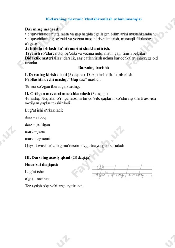 kartochkalar, mavzuga oid rasmlar. darsning borishi: i. darsning kirish qismi (5 daqiqa). darsni tashkillashtirib olish. faollashtiruvchi mashq. “gap tuz” mashqi. to‘rtta so‘zgan iborat gap tuzing. ii. o‘tilgan mavzuni mustahkamlash (3 daqiqa) 4-mashq. nuqtalar o‘rniga mos harfni qo‘yib, gaplarni ko‘chiring sharti asosida yozilgan gaplar tekshiriladi. lug‘at ishi o‘rkaziladi: dars – saboq darz – yorilgan mard – jasur mart – oy nomi qaysi tovush so‘zning ma’nosini o‘zgartirayorgani so‘raladi. iii. darsning asosiy qismi (28 daqiqa) husnixat daqiqasi: lug‘at ishi: o‘git – nasihat tez aytish o‘quvchilarga ayttiriladi. so‘roq o‘roq shaklidami ? o‘roq so‘roq shaklidami? 1-mashq. rasmlarni so‘zlarga almashtirib, matn o‘qiladi va yoziladi. savodxonlik daqiqasi: daraxt so‘zining yozilishida uchraydigan imlo xatolar ustida ishlanadi. 2-mashqda “mening bog‘im” mavzusida yo‘naltiruvchi gaplar yordamida matn yaratiladi. 1. men ... da katta bog‘ yarataman. 2. unga ... deb nom qo‘yaman. 3. bog‘imizda ... bo‘ladi. 4. uning atrofida ... . o‘quvchilar yozgan matn o‘qitiladi va rag‘batlantiriladi. 3-mashq juftlikda bajariladi. jadvalga yashiringan …