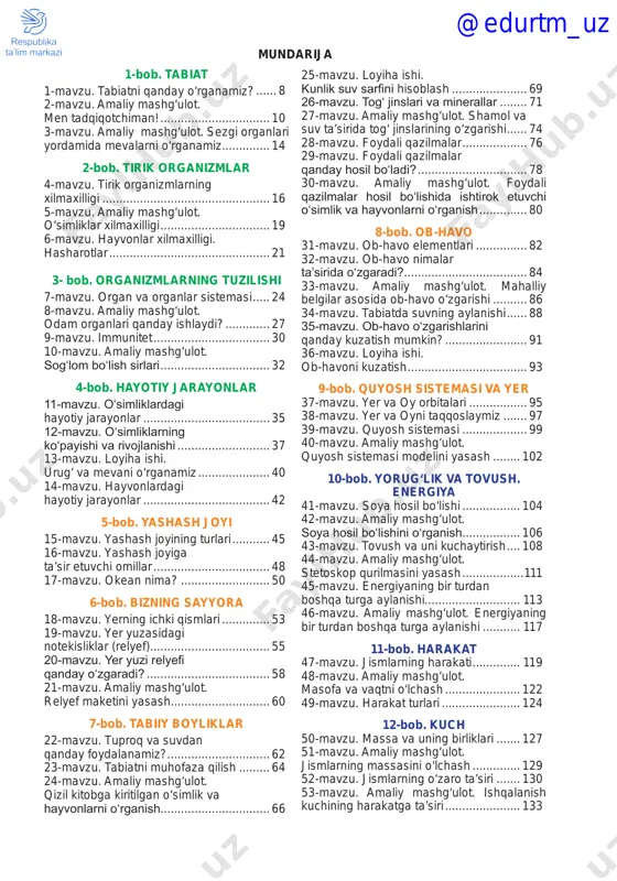ilar asosida ob-havo o‘zgarishi........... 86 34-mavzu. tabiatda suvning aylanishi....... 88 35-mavzu. ob-havo oʻzgarishlarini qanday kuzatish mumkin?......................... 91 36-mavzu. loyiha ishi. ob-havoni kuzatish.................................... 93 9-bob. quyosh sistemasi va yer 37-mavzu. yer va oy orbitalari.................. 95 38-mavzu. yer va oyni taqqoslaymiz........ 97 39-mavzu. quyosh sistemasi.................... 99 40-mavzu. amaliy mashg‘ulot. quyosh sistemasi modelini yasash......... 102 10-bob. yorug‘lik va tovush. energiya 41-mavzu. soya hosil bo‘lishi.................. 104 42-mavzu. amaliy mashg‘ulot. soya hosil boʻlishini oʻrganish................. 106 43-mavzu. tovush va uni kuchaytirish..... 108 44-mavzu. amaliy mashg‘ulot. stetoskop qurilmasini yasash...................111 45-mavzu. energiyaning bir turdan boshqa turga aylanishi............................ 113 46-mavzu. amaliy mashg‘ulot. energiyaning bir turdan boshqa turga aylanishi............ 117 11-bob. harakat 47-mavzu. jismlarning harakati............... 119 48-mavzu. amaliy mashg‘ulot. masofa va vaqtni o‘lchash....................... 122 49-mavzu. harakat turlari........................ 124 12-bob. kuch 50-mavzu. massa va uning birliklari........ 127 51-mavzu. amaliy mashg‘ulot. jismlarning massasini o‘lchash............... 129 52-mavzu. jismlarning o‘zaro ta’siri........ 130 53-mavzu. amaliy mashg‘ulot. ishqalanish kuchining harakatga ta’siri....................... 133 @edurtm_uz 4 kirish tabiat, …