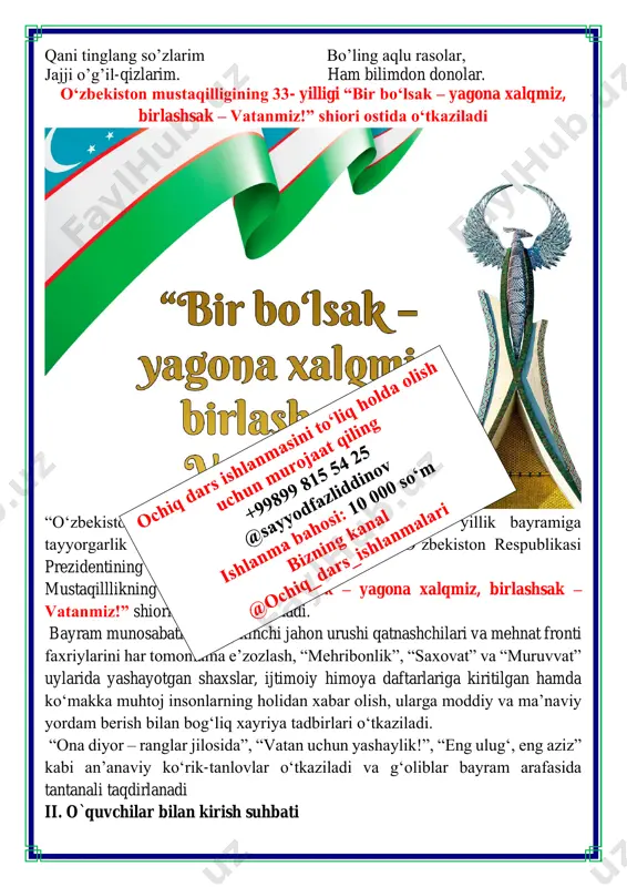 ik koʻrish va uni yuqori saviyada oʻtkazish toʻgʻrisida”gi qarorni imzoladi. qarorda keltirilishicha, aynan 1991-yil 31-avgust kuni xalq oʻz vatani, taqdiri va kelajagiga oʻzi egalik qilish huquqini qoʻlga kiritgan. dunyo xaritasida oʻzbekiston respublikasi – yangi suveren va mustaqil davlat paydo boʻlgan. yangi oʻzbekistonning bugungi taraqqiyot darajasi, shonu shuhratiga mos holda munosib kutib olish va yuksak saviyada nishonlash maqsadida: • oʻzbekiston davlat mustaqilligining oʻttiz uch yillik bayramiga tayyorgarlik koʻrish va uni oʻtkazish boʻyicha respublika komissiyasining tarkibi; • “bir bo‘lsak – yagona xalqmiz, birlashsak – vatanmiz!”degan bosh gʻoyani oʻzida mujassam etgan tashkiliy-amaliy, maʼnaviy-maʼrifiy tadbirlar hamda targʻibot-tashviqot ishlari dasturi tasdiqlandi. o’qituvchi:aziz o‘quvchilar, biz bugun taqdirning ulug’ ne’mati bo‘lgan istiq- lolimizning 33 yilligini nishonlamoqdamiz. mustaqillik xalqimizning xx asr so’n-gidagi buyuk tarixiy yutug’idir. shu 33 yil ichida siz – u biz istiqlol ne’matlaridan bahramand bo‘ldik. istiqlol tufayli unutilayotgan ma’naviy qadriyatlarimizni tik-ladik. bugun siz bilan “bir bo‘lsak – yagona xalqmiz, birlashsak – vatanmiz!” mavzusida fikrlashamiz, uning porloq …
