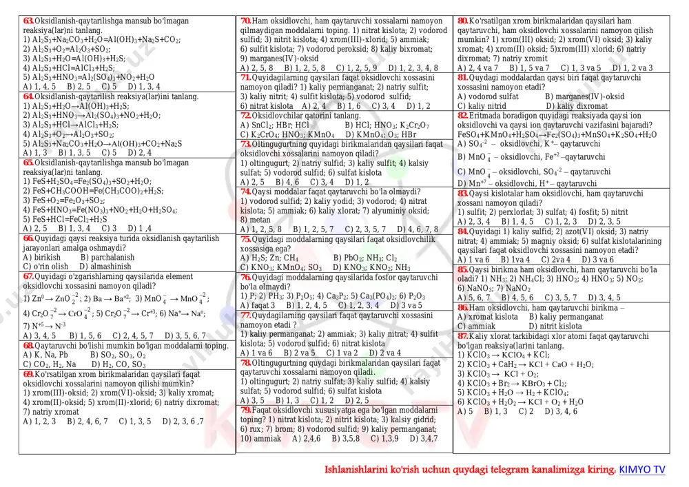 20. elektron konfiguratsiyasi …4s24p2 bo'lgan e+3 uchun eng yuqori va eng past oksidlanish darajasini ko'rsating. a) + 4; -4 b) + 7; -1 c) + 6; -2 d) + 5; -3 21. marganesning eng yuqori oksidlanish darajasi nechaga teng? a) +2 b) +4 c) +6 d) +7 22. temirning eng yuqori oksidlanish darajasi nechaga teng? a) +2 b) +3 c) +6 d) +7 23. xromning eng yuqori oksidlanish darajasi nechaga teng? a) +2 b) +3 c) +6 d) +7 24. yodning eng yuqori oksidlanish darajasi nechaga teng? a) +2 b) +3 c) +6 d) +7 25. xlorning eng quyi oksidlanish darajasi nechaga teng? a) – 1 b) +1 c) +2 d) – 2 26. kislorodning oksidlanish darajasini (eng kichik va eng kattasi) va maksimal valentligini ko'rsating. a) -2, +2, 4 b) -1, +1, 2 c) -2, +2, 3 d) -2, +2, 2 27. quyida keltirilgan raqamlar orasidan azotning va fosforning …