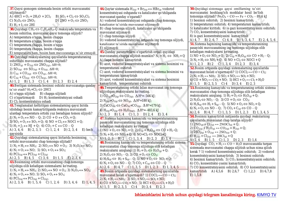 o + o2=2no2 - q; 5) 2so2 + o2 = 2so3 + q a) 1,2 b) 1,3 c) 1,4 d) 2,4 e) hech qaysisi uchun 12. qaytar reaksiyalarning muvozanatini siljitish uchun katalizator qanday ta’sir etadi? 1) muvozanatni siljitmaydi; 2) muvozanat o'rnatilishini tezlatadi; 3) mahsulot unumini oshiradi; 4) reaksiyani teskari tomonga yo'naltiradi; a) 1, 3 b) 1, 2 c) 1, 4 d) 2, 3 e) 2, 4 13. quyidagi sistemalarning qaysi birida bosimning ortishi muvozanatni chap tomonga siljitadi? 1) n2 + h2 ↔ nh3; 2) no2 ↔ no + o2; 3) n2o4 ↔ no2; 4) n2 + o2 ↔ no; 5) so2 + o2 ↔ so3; 6) pcl5(q) ↔ pcl3(g) + cl2(g); a) 1, 3, 5 b) 2, 3, 6 c) 3, 4, 5 d) 2, 3, 5 e) 2, 4, 6 14. tenglamasi 2co ↔ co2 + c + q bo'lgan reaksiyada quyidagi omillar ta’sirida qanday o'zgarish yuz beradi? 1) …