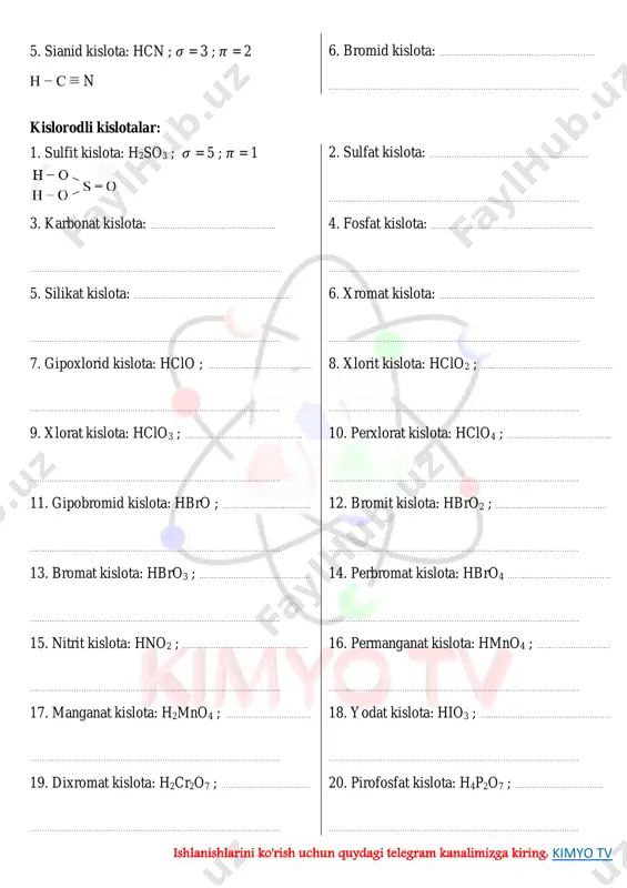 hat/aaaaafpdk1rknpqbrl4mca ishlanishlarini ko'rish uchun quydagi telegram kanalimizga kiring: kimyo tv 5. sianid kislota: hcn ; 𝜎 = 3 ; 𝜋 = 2 h − c ≡ n 6. bromid kislota: ……………………………..……………………….. ………………………………………………………………………………………… kislorodli kislotalar: 1. sulfit kislota: h2so3 ; 𝜎 = 5 ; 𝜋 = 1 2. sulfat kislota: ……………………………………………………….. ………………………………………………………………………………………… 3. karbonat kislota: ……………………………..…………….. ………………………………………………………………………………………… 4. fosfat kislota: …………………………..…………………………….. ………………………………………………………………………………………… 5. silikat kislota: …………………………..………………………….. ………………………………………………………………………………………… 6. xromat kislota: ……………………………..……………………….. ………………………………………………………………………………………… 7. gipoxlorid kislota: hclo ; ……………..…………………….. ………………………………………………………………………………………… 8. xlorit kislota: hclo2 ; …...…………………………..…………….. ………………………………………………………………………………………… 9. xlorat kislota: hclo3 ; …………………..…………………….. ………………………………………………………………………………………… 10. perxlorat kislota: hclo4 ; ……………..…………………….. ………………………………………………………………………………………… 11. gipobromid kislota: hbro ; ………………..…………….. ………………………………………………………………………………………… 12. bromit kislota: hbro2 ; ………..…………………………….. ………………………………………………………………………………………… 13. bromat kislota: hbro3 ; ………………………..…………….. ………………………………………………………………………………………… 14. perbromat kislota: hbro4 ……..…………………………….. ………………………………………………………………………………………… 15. nitrit kislota: hno2 ; …..……………………………………….. ………………………………………………………………………………………… 16. permanganat kislota: hmno4 ; ………………………… ………………………………………………………………………………………… 17. manganat kislota: h2mno4 ; ……………..……………… ………………………………………………………………………………………… 18. yodat kislota: …