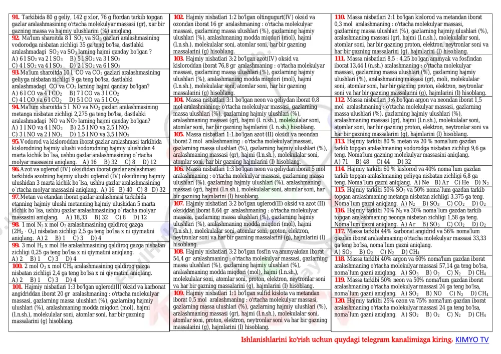 chligi 0,571 bo`lgan gazning (n.sh.) zichligini aniqlang. a) 0,714 b) 1,4 c) 2,1875 d) 1,75 39. kislorodga nisbatan zichligi 1,375 bo`lgan gazning (n.sh.) zichligini aniqlang. a) 1,428 b) 0,727 c) 0,509 d) 1,964 40. neonga nisbatan ziichligi 1,4 bo`lgan gazning (n.sh.) zichligini aniqlang. a) 28 b) 1,25 c) 0,8 d) 1,12 41. φ(h2)=60% bo`lgan vodorod va kisloroddan iborat gazlar aralashmasining o`rtacha molyar massasini aniqlang. a) 14 b) 16 c) 18 d) 20 42. φ(co2)=40% bo`lgan karbonat angidrid va kisloroddan iborat gazlar aralashmasining o'rtacha molekulyar massasini aniqlang. a) 36,8 b) 18,4 c) 9,2 d) 4,6 43. φ(no2)=30% bo'lgan azot (iv) oksidi va neondan iborat gazlar aralashmasining o'rtacha molekulyar massasini aniqlang? a) 23 b) 27,8 c) 13 d) 11,5 44. ω(ch4) =40% bo'lgan metan va etandan iborat gazlar aralashmasining geliyga nisbatan zichligini aniqlang? a) 22,22 b) 11,11 c) 44,44 d) 5,55 45. ω(ar)= 40% bo`lgan argon va neondan iborat gazlar aralashmasining metanga …