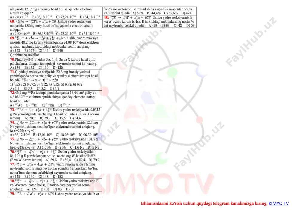 nng yadro zaryadlari +8 bo'lsa, bu atomlar o'zaro nima deb nomlanadi? a) izotoplar b) izomerlar c) izobarlar d) gomologlar 22. 𝑃𝑢94 244 izotopi bitta proton zarrachasi ta’sirida nurlanishi natijasida, qanday element izotopi hosil bo'ladi. a) am95 245 b) pu94 244 c) np93 243 d) am95 243 23. 𝑇ℎ90 232 izotopi ikkita pozitron zarrachasi ta’sirida nurlanishi natijasida, qanday element izotopi hosil bo'ladi. a) u92 234 b) pu92 232 c) np90 232 d) pa91 232 24. 𝑇𝑙81 204 izotopi ikkita geliy zarrachasi ta’sirida nurlanishi natijasida, qanday element izotopi hosil bo'ladi. a) at85 212 b) bi83 2208 c) ir77 200 d) tl81 204 25. 𝐹𝑚100 257 izotopidan ikkita neytron zarrachalari ajralib chiqishi natijasida, qanday element izotopi hosil bo'ladi. a) fm100 255 b) no102 255 c) no102 259 d) fm100 259 26. 𝑃𝑏82 207 izotopidan alfa zarrachalari ajralib chiqishi natijasida, qanday element izotopi hosil bo'ladi. a) bi83 210 b) tl81 207 c) hg80 203 …
