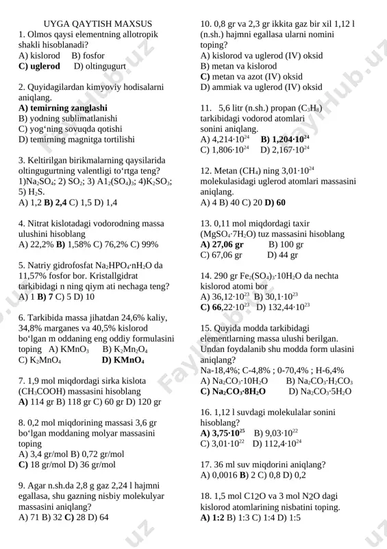 ) 22 d) 21 28. teng massada y saqlagan quyidagi birikmalardan qaysi birining massasi eng katta bo‘ladi? a) x2y b) x2y3 c) xy d) xy2 29. e3o4 tarkibli birikmada nom a’lum elernentning massa ulushi 72,4% ni tashkil etadi. elementni aniqiang. a) tem ir b) qo‘rg‘oshin c) qalay d) marganes 30. 34 g ammiak va 3 mol neondan iborat aralashmadagi atomlar yig‘indisini toping. a) 54,18∙1023 b) 60,2∙1023 c) 66,22∙1023 d) 48,16∙1023 uyga qaytish maxsus 1. olmos qaysi elementning allotropik shakli hisoblanadi? a) kislorod b) fosfor c) uglerod d) oltingugurt 2. quyidagilardan kimyoviy hodisalarni aniqlang. a) temirning zanglashi b) yodning sublimatlanishi c) yog‘ning sovuqda qotishi d) temirning magnitga tortilishi 3. keltirilgan birikmalarning qaysilarida oltingugurtning valentligi to‘rtga teng? 1)na2so4; 2) so2; 3) a12(so4)3; 4)k2so3; 5) h2s. a) 1,2 b) 2,4 c) 1,5 d) 1,4 4. nitrat kislotadagi vodorodning massa ulushini hisoblang a) 22,2% b) 1,58% c) 76,2% c) 99% 5. natriy gidrofosfat na2hpo4∙nh2o …