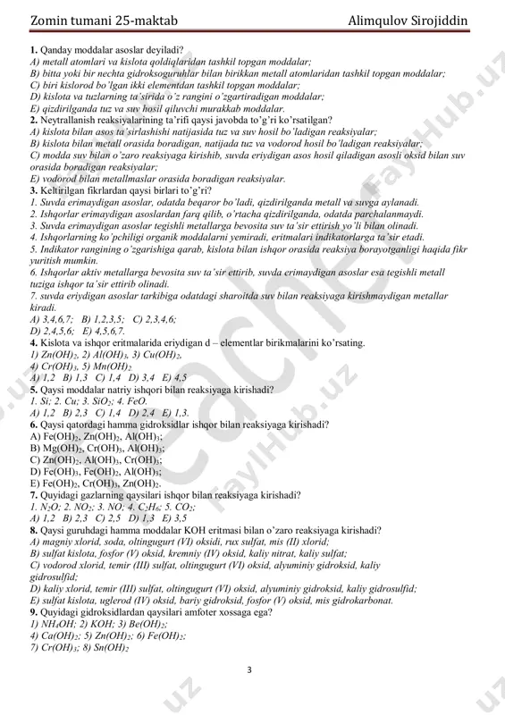 a vodorod hosil bo’ladigan reaksiyalar; c) modda suv bilan o’zaro reaksiyaga kirishib, suvda eriydigan asos hosil qiladigan asosli oksid bilan suv orasida boradigan reaksiyalar; e) vodorod bilan metallmaslar orasida boradigan reaksiyalar. 3. keltirilgan fikrlardan qaysi birlari to’g’ri? 1. suvda erimaydigan asoslar, odatda beqaror bo’ladi, qizdirilganda metall va suvga aylanadi. 2. ishqorlar erimaydigan asoslardan farq qilib, o’rtacha qizdirilganda, odatda parchalanmaydi. 3. suvda erimaydigan asoslar tegishli metallarga bevosita suv ta’sir ettirish yo’li bilan olinadi. 4. ishqorlarning ko’pchiligi organik moddalarni yemiradi, eritmalari indikatorlarga ta’sir etadi. 5. indikator rangining o’zgarishiga qarab, kislota bilan ishqor orasida reaksiya borayotganligi haqida fikr yuritish mumkin. 6. ishqorlar aktiv metallarga bevosita suv ta’sir ettirib, suvda erimaydigan asoslar esa tegishli metall tuziga ishqor ta’sir ettirib olinadi. 7. suvda eriydigan asoslar tarkibiga odatdagi sharoitda suv bilan reaksiyaga kirishmaydigan metallar kiradi. a) 3,4,6,7; b) 1,2,3,5; c) 2,3,4,6; d) 2,4,5,6; e) 4,5,6,7. 4. kislota va ishqor eritmalarida eriydigan d – elementlar birikmalarini ko’rsating. …