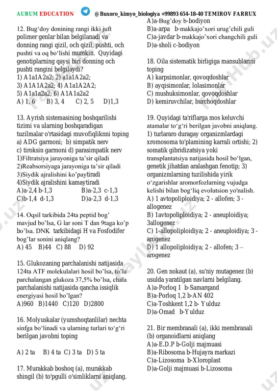 umshoqtanlilar) nechta sinfga boʻlinadi va ularning turlari toʻgʻri berilgan javobni toping a) 2 ta b) 4 ta c) 3 ta d) 5 ta 17. murakkab boshoq (a), murakkab shingil (b) to'pgulli o'simliklarni aniqlang. a)a-bug’doy b-bodiyon b)a-arpa b-makkajo’xori urug’chili guli c)a-javdar b-makkajo’xori changchili guli d)a-sholi c-bodiyon 18. oila sistematik birligiga mansublarini toping a) karpsimonlar, qovoqdoshlar b) ayqisimonlar, lolasimonlar c) mushuksimonlar, qovoqdoshlar d) kemiruvchilar, burchoqdoshlar 19. quyidagi ta'riflarga mos keluvchi atamalar toʻgʻri berilgan javobni aniqlang. 1) turlararo duragay organizmlardagi xromosoma to'plamining karrali ortishi; 2) somatik gibridizatsiya yoki transplantatsiya natijasida hosil boʻlgan, genetik jihatdan aralashgan fenotip; 3) organizmlarning tuzilishida yirik oʻzgarishlar aromorfozlarning vujudga kelishi bilan bogʻliq evolutsion yo'nalish. a) 1 avtopoliploidiya; 2 - allofen; 3 - allogenez b) 1avtopoliploidiya; 2 - aneuploidiya; 3allogenez c) 1-allopoliploidiya; 2 - aneuploidiya; 3 - arogenez d) 1 allopoliploidiya; 2 - allofen; 3 – arogenez 20. gen nokaut (a), su'niy mutagenez (b) usulda yaratilgan navlarni belgilang. a)a-porloq 1 …