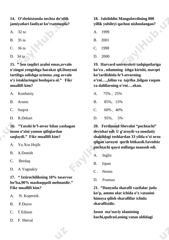 inson baxti-........ a. maqsadga erishish b. ijodkorlik c. fe’l-atvor d. harakat 23. atoqli adabiyotshunos, olima,professor s.g’aniyevaning qancha kitobi va ilmiy nazariy maqolalari bor? a. 10 dan ortiq kitob va 400 dan ortiq ilmiy-nazariy maqolalar b. 15 dan ortiq va 390 dan ortiq ilmiy- nazariy maqolalar c. 20 dan ortiq kitob va 350 dan ortiq ilmiy- nazariy maqolalar d. 30dan ortiq kitob va 250dan ortiq ilmiy -siyosiy maqolalar 24. berdaqning aytishich, inson qanday oliy ahloqiy sifatlarga ega bo’lishi kerak? a. vatanparvarlik, odillik,bilimlilik,komillik b. insoniylik,vatanparvarlik,jasorat, mehmondo’stlik,oliyjanoblik c. odamiylik,beg’arazlik, mehnatkashlik,tejamkorlik 25. buhorodagi minorai kalonning balandligi 47,5 metr, uning asosi yer sathidan.....chuqurlikda joylashgan. a. 12,5 m b. 5,8 m c. 11,5 m d. 10,8 m 26. ”tarbiya qancha mukammal bo’lsa,xalq shuncha ........yashaydi,deydi donishmandlar.tarbiya mujassam bo’lishi uchun esa bu masalada....... bo’lishiga mutlaqo yo’l qo’yib bo’lmaydi.”(sh.mirziyoyev) a. osuda,ishonchsizlik b. baxtli,bo’shliq c. yaxshi,yomonlik d. farovon,tarbiyasizlik 27. ”jaloliddin manguberdi’ ordeni bilan 2003 yili qaysi viloyat mukofotlandi? a. buhoro …