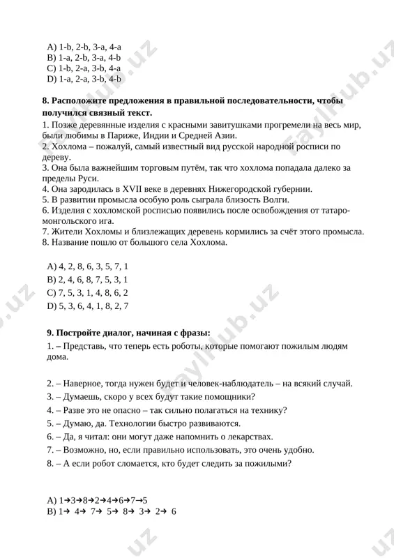 niku? 5. – dumayu, da. texnologii bistro razvivayutsya. 6. – da, ya chital: oni mogut daje napomnit o lekarstvax. 7. – vozmojno, no, esli pravilno ispolzovat, eto ochen udobno. 8. – a esli robot slomaetsya, kto budet sledit za pojilimi? a) 13824675 b) 14758326 c) 17246835 d) 16473582 10. prochitayte tekst. viberite voprosi, na kotorie est otveti v tekste. nedaleko ot moskvi naxoditsya selo gjel. tam dobivayut glinu, iz kotoroy remeslenniki delayut posudu i igrushki. gjelskuyu posudu legko uznat po sinemu i belomu tsvetu. siniy tsvet — simvol golubix rek i ozyor rossii, a beliy tsvet napominaet o snege russkix poley. glina — ochen lyogkiy material, iz kotorogo lepyat igrushki v vyatskoy oblasti, v sele dimkovo. dimkovskie igrushki — eto figurki domashnix jivotnix, dikix zverey i ptits, lyudey. interesno, chto figurki lyudey poyavilis namnogo pozje. oni izobrajali detey i ix roditeley, bitovie stseni iz jizni. igrushki delayut tolko jenshini, razrisovivaya …
