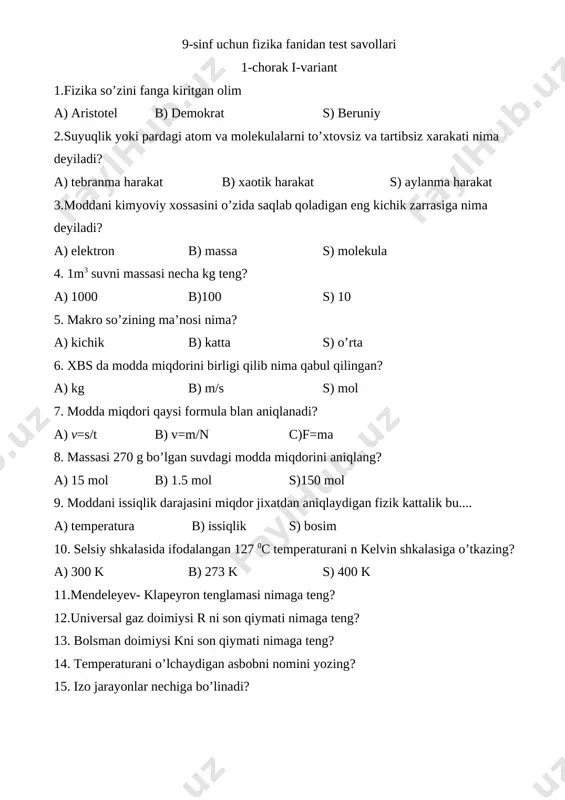 sini atom deb tariflagan olim bu... a) demokrit b) beruniy s) xorazmiy 2. moddani kimyoviy xossasini o’zida saqlab qoladigan eng kichik zarrasi nima deyiladi? a) elektron b) molekula s) atom 3. miqdori 1 mol bo’lgan moddani massasiga nima deyiladi? a) molyar massa b) molekula soni s) modda miqdori 4. molyar massani birligi qilib nima qabul qilingan? a) kg /j b) kg/mol s) joul 5. quyidagi kelvin shkalasida ifodalangan 773k temperaturani selsi shkalasida ifodalang? a) 500 b) 550 s) 573 6. har qanday turdagi moddani molekulalar soni qaysi formula bilan aniqlanadi? a) v=m/m b) m=n*m s) m=n/m*na 7.selsi shkalasidan kelvin shkalasiga o’tish formulasini ko’rsating? a) t=t+273 b) t=(t-273) c)t=(t-273) 8. quyidagilardan qaysi biri klapeyron tenglamasini ifodalaydi? a) p=nkt b)pv/t=const c) m=n/v 9.izojarayonlar necha turga bo’linadi? a) 3 b)4 s)5 10. 4*1024 ta temir atomi bo’lgan jismni massasi nimaga teng? a) 400 g b)373 g s) 273 g 11.avagadro doimiysini qiymati nimaga …