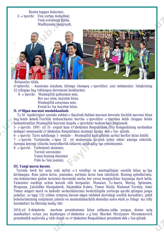 32 yil mobaynida ko‘plab ijobiy ishlar amalga oshirildi. ayniqsa keyingi yillarda bunyodkorlik ishlarini aytib adog‘iga yetolmaymiz. 8- o‘quvchi: turkistonli shonimiz, turonli unvonimiz. vatan bizning shonimiz fido bo‘lsin jonimiz. iii. yangi mavzu bayoni. tarixda hech bir xalq yoki millat o‘z ozodligi va mustaqilligini osonlik bilan qo‘lga kiritmagan. buni jahon tarixi, jumladan, yurtimiz tarixi ham isbotlaydi. bizning ajdodlarimiz, ota-bobolarimiz qadim tariximiz davomida necha bor yovuz bosqinchilar hujumiga duch kelib, vatanimiz ozodligi uchun kurash olib borganlar. masalan, to‘maris, shiroq, spitamen, muqanna, jaloliddin manguberdi, najmiddin kubro, temur malik, mahmud torobiy, amir temur singari mard va bahodir sarkardalarimiz boshchiligida yovlarga qarshi qilingan jangu jadallar, so‘nggi 132 yildan ortiqroq davom etgan istibdod davridagi ozodlik kurashlari, jadid bobolarimizning xalqimizni jaholat va mustamlakachilik domidan xalos etish yo‘lidagi ma’rifiy harakatlari bu fikrning tasdig‘idir. 2016-yil 4-dekabrda marhum prezidentimiz bilan yelkama-yelka yurgan, doimo xalq manfaatlari uchun jon kuydurgan o‘zbekiston o‘g‘loni shavkat mirziyayev miromonovich prezidentlik saylovida g‘olib chiqdi va o‘zbekiston respublikasi prezidenti …