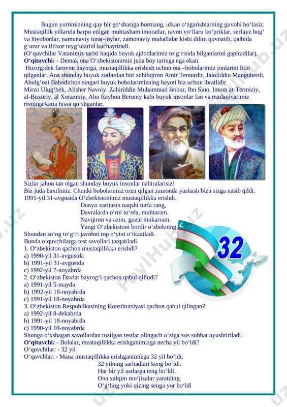 iriddin muhammad bobur, ibn sino, imom at-termiziy, al-buxoriy, al xorazmiy, abu rayhon beruniy kabi buyuk insonlar fan va madaniyatimiz rivojiga katta hissa qo‘shganlar. sizlar jahon tan olgan shunday buyuk insonlar nabiralarisiz! biz juda baxtlimiz. chunki bobolarimiz orzu qilgan zamonda yashash bizu sizga nasib qildi. 1991-yil 31-avgustda o‘zbekistonimiz mustaqillikka erishdi. dunyo xaritasin naqshi turfa rang, davralarda o‘rni to‘rda, muhtaram. navqiron va azim, gozal mukarram. yangi o‘zbekistoni bordir o‘zbekning shundan so‘ng to‘g‘ri javobni top o‘yini o‘tkaziladi. bunda o‘quvchilarga test savollari tarqatiladi. 1. o‘zbekiston qachon mustaqillikka erishdi? a) 1990-yil 31-avgustda b) 1991-yil 31-avgustda c) 1992-yil 7-noyabrda 2. o‘zbekiston davlat bayrog‘i qachon qabul qilindi? a) 1991-yil 5-mayda b) 1992-yil 18-noyabrda c) 1991-yil 18-noyabrda 3. o‘zbekiston respublikasining konstitutsiyasi qachon qabul qilingan? a) 1992-yil 8-dekabrda b) 1991-yil 18-noyabrda c) 1990-yil 10-noyabrda shunga o‘xshagan savollardan tuzilgan testlar olingach o‘ziga xos suhbat uyushtiriladi. o‘qituvchi: - bolalar, mustaqillikka erishganimizga necha yil bo‘ldi? o‘quvchilar: - 32 yil o‘quvchlar: - mana …