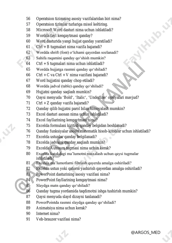 kursorni harakatlantirish uchun qaysi qurilma ishlatiladi? 53 skanner nima? 54 printer qaysi turga kiradi? 55 modem vazifasi nima? @ argos_ med kanali 56 operatsion tizimning asosiy vazifalaridan biri nima? 57 operatsion tizimlar turlariga misol keltiring. 58 microsoft word dasturi nima uchun ishlatiladi? 59 wordda fayl kengaytmasi qanday? 60 word dasturida yangi hujjat qanday yaratiladi? 61 ctrl + b tugmalari nima vazifa bajaradi? 62 wordda shrift (font) oʻlchami qayerdan sozlanadi? 63 sahifa raqamini qanday qoʻshish mumkin? 64 ctrl + s tugmalari nima uchun ishlatiladi? 65 wordda hujjatga rasmni qanday qoʻshiladi? 66 ctrl + c va ctrl + v nima vazifani bajaradi? 67 word hujjatini qanday chop etiladi? 68 wordda jadval (table) qanday qoʻshiladi? 69 hujjatni qanday saqlash mumkin? 70 qaysi menyuda ʼboldʼ, ʼitalicʼ, ʼunderlineʼ opsiyalari mavjud? 71 ctrl + z qanday vazifa bajaradi? 72 qanday qilib hujjatni parol bilan himoyalash mumkin? 73 excel dasturi asosan nima uchun ishlatiladi? 74 excel fayllarining …
