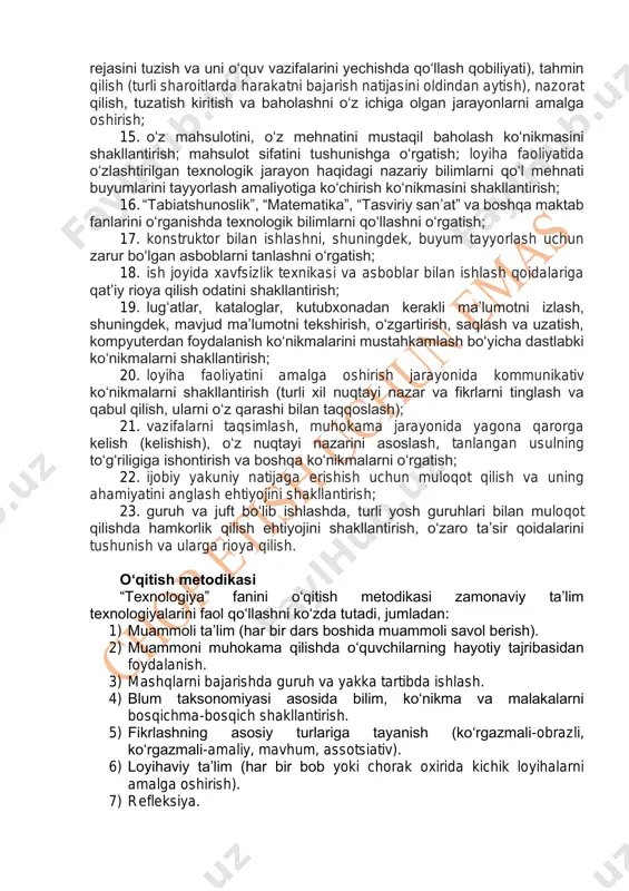 sulning to‘g‘riligiga ishontirish va boshqa ko‘nikmalarni o‘rgatish; 22. ijobiy yakuniy natijaga erishish uchun muloqot qilish va uning ahamiyatini anglash ehtiyojini shakllantirish; 23. guruh va juft bo‘lib ishlashda, turli yosh guruhlari bilan muloqot qilishda hamkorlik qilish ehtiyojini shakllantirish, o‘zaro ta’sir qoidalarini tushunish va ularga rioya qilish. o‘qitish metodikasi “texnologiya” fanini o‘qitish metodikasi zamonaviy ta’lim texnologiyalarini faol qo‘llashni ko‘zda tutadi, jumladan: 1) muammoli ta’lim (har bir dars boshida muammoli savol berish). 2) muammoni muhokama qilishda o‘quvchilarning hayotiy tajribasidan foydalanish. 3) mashqlarni bajarishda guruh va yakka tartibda ishlash. 4) blum taksonomiyasi asosida bilim, ko‘nikma va malakalarni bosqichma-bosqich shakllantirish. 5) fikrlashning asosiy turlariga tayanish (ko‘rgazmali-obrazli, ko‘rgazmali-amaliy, mavhum, assotsiativ). 6) loyihaviy ta’lim (har bir bob yoki chorak oxirida kichik loyihalarni amalga oshirish). 7) refleksiya. “texnologiya” darslarida “4k” kompetensiyalarini rivojlantirish tanqidiy fikrlash • tahlil - fikrlar, savollar va dalillar o‘rtasidagi mantiqiy bog‘liqliklarni aniqlay olish qobiliyati; • baholash - predmet yoki hodisani baholay olish qobiliyati; • tushuntirish …
