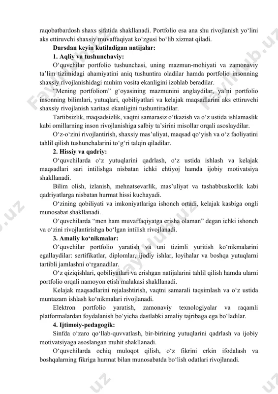 ko‘nikmalarni shakllantirishga xizmat qiladi. u o‘quvchilarda mas’uliyat, tartiblilik, mustaqil fikrlash va o‘z faoliyatini tahlil qilish kabi muhim hayotiy kompetensiyalarni rivojlantiradi. shuningdek, portfolio yuritish orqali o‘quvchilar vaqtni qadrlashni, o‘z oldiga aniq maqsad qo‘yishni va yutuqlarini tizimli ravishda jamlab borishni o‘rganadilar. inson hayotidagi katta muvaffaqiyatlar ko‘pincha kichik, ammo mazmunli harakatlardan boshlanadi. biror tanlovdagi ishtirok, o‘qilgan kitob, olingan sertifikat, yozilgan maqola, tayyorlangan loyiha yoki maktabdagi faollik kabi natijalar kelajakdagi muvaffaqiyatlar uchun mustahkam poydevor vazifasini bajaradi. shu sababli har bir o‘quvchi o‘zining har qanday ijobiy yutug‘ini qadrlashi va uni rivojlanish yo‘lidagi muhim tajriba sifatida qabul qilishi lozim. shaxsiy rivojlanish, bilim olishga intilish, halol mehnat qilish va o‘z ustida muntazam ishlash inson muvaffaqiyatining asosiy omillaridan biridir. agar o‘quvchi bugundan boshlab o‘z yutuqlari va tajribalarini portfolio orqali tartibli ravishda jamlab borsa, kelajakda o‘ziga ishonadigan, maqsadli, tashabbuskor va raqobatbardosh shaxs sifatida shakllanadi. portfolio esa ana shu rivojlanish yo‘lini aks ettiruvchi shaxsiy muvaffaqiyat ko‘zgusi bo‘lib xizmat qiladi. darsdan …