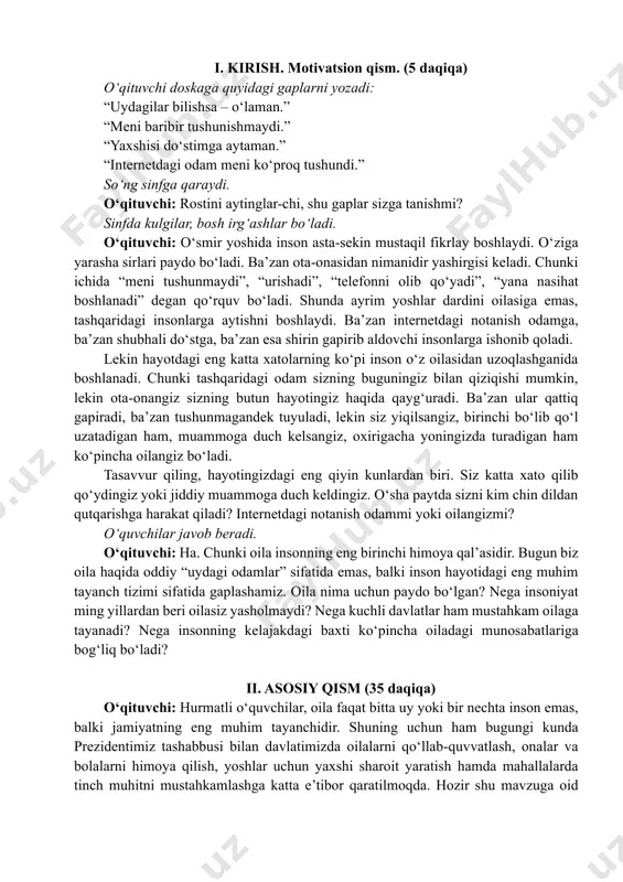 duch keldingiz. o‘sha paytda sizni kim chin dildan qutqarishga harakat qiladi? internetdagi notanish odammi yoki oilangizmi? o‘quvchilar javob beradi. o‘qituvchi: ha. chunki oila insonning eng birinchi himoya qal’asidir. bugun biz oila haqida oddiy “uydagi odamlar” sifatida emas, balki inson hayotidagi eng muhim tayanch tizimi sifatida gaplashamiz. oila nima uchun paydo bo‘lgan? nega insoniyat ming yillardan beri oilasiz yasholmaydi? nega kuchli davlatlar ham mustahkam oilaga tayanadi? nega insonning kelajakdagi baxti ko‘pincha oiladagi munosabatlariga bog‘liq bo‘ladi? ii. asosiy qism (35 daqiqa) o‘qituvchi: hurmatli o‘quvchilar, oila faqat bitta uy yoki bir nechta inson emas, balki jamiyatning eng muhim tayanchidir. shuning uchun ham bugungi kunda prezidentimiz tashabbusi bilan davlatimizda oilalarni qo‘llab-quvvatlash, onalar va bolalarni himoya qilish, yoshlar uchun yaxshi sharoit yaratish hamda mahallalarda tinch muhitni mustahkamlashga katta e’tibor qaratilmoqda. hozir shu mavzuga oid videorolikni tomosha qilamiz. videoda oilani asrash va mustahkamlash uchun qilinayotgan ishlar haqida hikoya qilinadi. vizual kontent oila – muqaddas qadriyat https://t.me/kelajaksoati_rasmiy/587 …