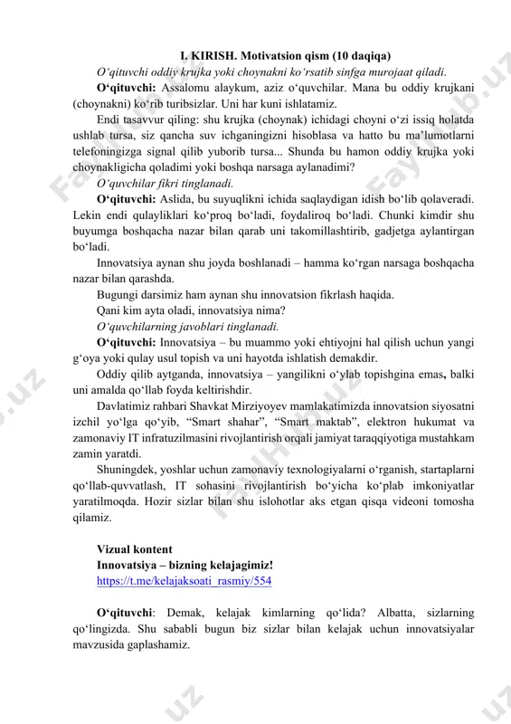 arab uni takomillashtirib, gadjetga aylantirgan bo‘ladi. innovatsiya aynan shu joyda boshlanadi – hamma ko‘rgan narsaga boshqacha nazar bilan qarashda. bugungi darsimiz ham aynan shu innovatsion fikrlash haqida. qani kim ayta oladi, innovatsiya nima? o‘quvchilarning javoblari tinglanadi. o‘qituvchi: innovatsiya – bu muammo yoki ehtiyojni hal qilish uchun yangi g‘oya yoki qulay usul topish va uni hayotda ishlatish demakdir. oddiy qilib aytganda, innovatsiya – yangilikni o‘ylab topishgina emas, balki uni amalda qo‘llab foyda keltirishdir. davlatimiz rahbari shavkat mirziyoyev mamlakatimizda innovatsion siyosatni izchil yo‘lga qo‘yib, “smart shahar”, “smart maktab”, elektron hukumat va zamonaviy it infratuzilmasini rivojlantirish orqali jamiyat taraqqiyotiga mustahkam zamin yaratdi. shuningdek, yoshlar uchun zamonaviy texnologiyalarni o‘rganish, startaplarni qo‘llab-quvvatlash, it sohasini rivojlantirish bo‘yicha ko‘plab imkoniyatlar yaratilmoqda. hozir sizlar bilan shu islohotlar aks etgan qisqa videoni tomosha qilamiz. vizual kontent innovatsiya – bizning kelajagimiz! https://t.me/kelajaksoati_rasmiy/554 o‘qituvchi: demak, kelajak kimlarning qo‘lida? albatta, sizlarning qo‘lingizda. shu sababli bugun biz sizlar bilan kelajak uchun innovatsiyalar mavzusida …
