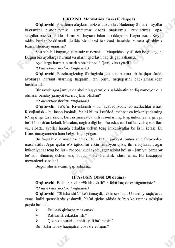 ayollarga hurmat ularning haqlarini tan olish, huquqlarini cheklamaslikdan boshlanadi. bir savol: agar jamiyatda aholining yarmi o‘z salohiyatini to‘liq namoyon qila olmasa, bunday jamiyat tez rivojlana oladimi? (o‘quvchilar fikrlari tinglanadi) o‘qituvchi: to‘g‘ri. rivojlanish – bu faqat iqtisodiy ko‘rsatkichlar emas. rivojlanish – bu inson kapitali. ya’ni bilim, iste’dod, mehnat va imkoniyatlarning to‘liq ishga tushishidir. bu esa jamiyatda turli insonlarning teng imkoniyatlarga ega bo‘lishi ortidan keladi. masalan, nogironligi bor shaxslar, turli millat va irq vakillari va, albatta, ayollar hamda erkaklar uchun teng imkoniyatlar bo‘lishi kerak. bu konstitutsiyamizda ham belgilab qo‘yilgan. bu faqat huquq masalasi emas. bu – butun jamiyat, butun xalq farovonligi masalasidir. agar qizlar o‘z iqtidorini erkin namoyon qilsa, ilm rivojlanadi; agar imkoniyatlar teng bo‘lsa – raqobat kuchayadi; agar adolat bo‘lsa – jamiyat barqaror bo‘ladi. shuning uchun teng huquq – bu shunchaki shior emas. bu taraqqiyot mexanizmi sanaladi. bugun shu mavzuni gaplashamiz. ii. asosiy qism (30 daqiqa) o‘qituvchi: bolalar, sizlar “shisha shift” …