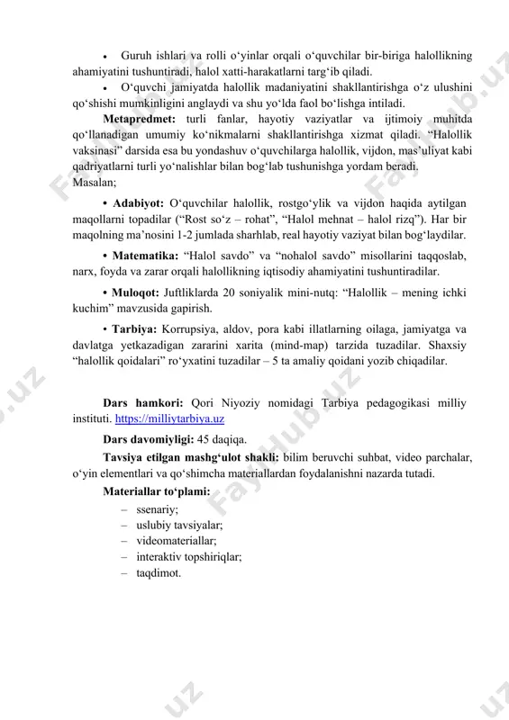 ni vijdonan bajarish, yolg‘on gapirmaslik, kichik masalalarda ham adolatli bo‘lish. • muammoli vaziyatlarda to‘g‘ri qaror qabul qilish ko‘nikmasi shakllanadi (masalan, og‘ir vaziyatda ham halol yo‘lni tanlash). • o‘z xatti-harakatlarini tahlil qilish, xatolarini tan olish va ularni tuzatishga harakat qilish odati qaror topadi. 4. ijtimoiy-pedagogik • sinfda “halol va ishonchli muhit” shakllanadi: o‘zaro hurmat, yordam berish, rostgo‘ylik, adolatni qo‘llab-quvvatlash kuchayadi. • do‘stlar, sinfdoshlar va o‘qituvchi bilan ochiq, ishonchga asoslangan muloqot odatlari rivojlanadi. • guruh ishlari va rolli o‘yinlar orqali o‘quvchilar bir-biriga halollikning ahamiyatini tushuntiradi, halol xatti-harakatlarni targ‘ib qiladi. • o‘quvchi jamiyatda halollik madaniyatini shakllantirishga o‘z ulushini qo‘shishi mumkinligini anglaydi va shu yo‘lda faol bo‘lishga intiladi. metapredmet: turli fanlar, hayotiy vaziyatlar va ijtimoiy muhitda qo‘llanadigan umumiy ko‘nikmalarni shakllantirishga xizmat qiladi. “halollik vaksinasi” darsida esa bu yondashuv o‘quvchilarga halollik, vijdon, mas’uliyat kabi qadriyatlarni turli yo‘nalishlar bilan bog‘lab tushunishga yordam beradi. masalan; • adabiyot: o‘quvchilar halollik, rostgo‘ylik va vijdon haqida aytilgan maqollarni topadilar (“rost …