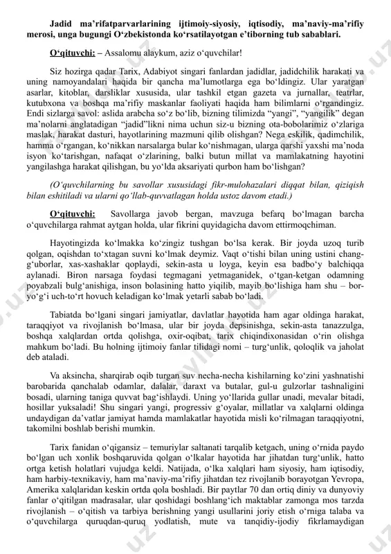 hitganlari xususida shaxsiy mulohazalarini bayon qiladi (muloqot) – bu esa metapredmet yondashuv sifatida o‘z samarasini beradi. dars davomiyligi: 45 daqiqa. tavsiya etilgan mashg‘ulot shakli: bilim va taassurot beruvchi suhbat, taqdimot sharhi, video materiallar, savol-javob va qo‘shimcha materiallardan foydalanishni nazarda tutadi. materiallar to‘plami: - ssenariy; - uslubiy tavsiyalar; - videomateriallar; - interaktiv topshiriqlar; - taqdimot. dars ssenariysi kirish. motivatsion qism (10 daqiqa) jadid ma’rifatparvarlarining ijtimoiy-siyosiy, iqtisodiy, ma’naviy-ma’rifiy merosi, unga bugungi o‘zbekistonda ko‘rsatilayotgan e’tiborning tub sabablari. o‘qituvchi: – assalomu alaykum, aziz o‘quvchilar! siz hozirga qadar tarix, adabiyot singari fanlardan jadidlar, jadidchilik harakati va uning namoyandalari haqida bir qancha ma’lumotlarga ega bo‘ldingiz. ular yaratgan asarlar, kitoblar, darsliklar xususida, ular tashkil etgan gazeta va jurnallar, teatrlar, kutubxona va boshqa ma’rifiy maskanlar faoliyati haqida ham bilimlarni o‘rgandingiz. endi sizlarga savol: aslida arabcha so‘z bo‘lib, bizning tilimizda “yangi”, “yangilik” degan ma’nolarni anglatadigan “jadid”likni nima uchun siz-u bizning ota-bobolarimiz o‘zlariga maslak, harakat dasturi, hayotlarining mazmuni qilib olishgan? …