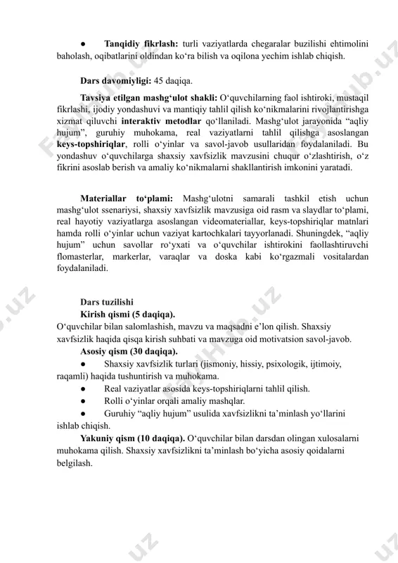 ishlab chiqish. dars davomiyligi: 45 daqiqa. tavsiya etilgan mashg‘ulot shakli: oʻquvchilarning faol ishtiroki, mustaqil fikrlashi, ijodiy yondashuvi va mantiqiy tahlil qilish koʻnikmalarini rivojlantirishga xizmat qiluvchi interaktiv metodlar qoʻllaniladi. mashgʻulot jarayonida “aqliy hujum”, guruhiy muhokama, real vaziyatlarni tahlil qilishga asoslangan keys-topshiriqlar, rolli oʻyinlar va savol-javob usullaridan foydalaniladi. bu yondashuv oʻquvchilarga shaxsiy xavfsizlik mavzusini chuqur oʻzlashtirish, oʻz fikrini asoslab berish va amaliy koʻnikmalarni shakllantirish imkonini yaratadi. materiallar to‘plami: mashgʻulotni samarali tashkil etish uchun mashgʻulot ssenariysi, shaxsiy xavfsizlik mavzusiga oid rasm va slaydlar toʻplami, real hayotiy vaziyatlarga asoslangan videomateriallar, keys-topshiriqlar matnlari hamda rolli oʻyinlar uchun vaziyat kartochkalari tayyorlanadi. shuningdek, “aqliy hujum” uchun savollar roʻyxati va oʻquvchilar ishtirokini faollashtiruvchi flomasterlar, markerlar, varaqlar va doska kabi koʻrgazmali vositalardan foydalaniladi. dars tuzilishi kirish qismi (5 daqiqa).​ oʻquvchilar bilan salomlashish, mavzu va maqsadni eʼlon qilish. shaxsiy xavfsizlik haqida qisqa kirish suhbati va mavzuga oid motivatsion savol-javob. asosiy qism (30 daqiqa). ●​ shaxsiy xavfsizlik turlari (jismoniy, hissiy, psixologik, …