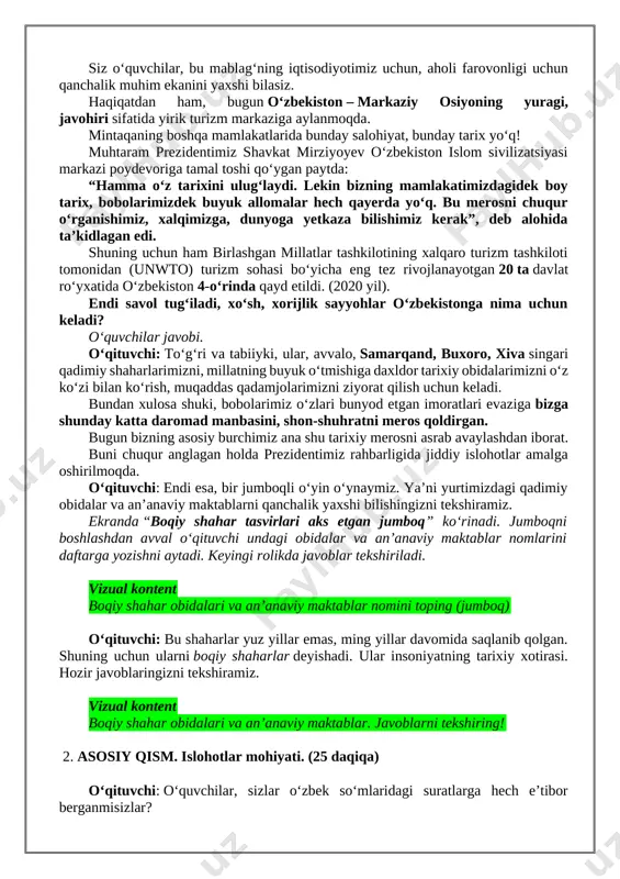 miz? o‘quvchilar javobi. o‘qituvchi: kelinglar, shu savolga javobni mana bu video orqali birga qidiramiz. 🎬 vizual kontent boqiy shaharlardagi obidalarga nima uchun boramiz? o‘qituvchi: bilasizmi, bugun oʻzbekiston sayyohlik sohasidan yiliga qancha daromad qiladi? taxminan boʻlsayam ayting. oʻquvchilar javobi oʻqituvchi: ha, aniqroq aytadigan boʻlsak, 2025-yilga kelib bu koʻrsatkich 3,5 mlrd. aqsh dollariga yetdi! siz oʻquvchilar, bu mablagʻning iqtisodiyotimiz uchun, aholi farovonligi uchun qanchalik muhim ekanini yaxshi bilasiz. haqiqatdan ham, bugun oʻzbekiston – markaziy osiyoning yuragi, javohiri sifatida yirik turizm markaziga aylanmoqda. mintaqaning boshqa mamlakatlarida bunday salohiyat, bunday tarix yoʻq! muhtaram prezidentimiz shavkat mirziyoyev oʻzbekiston islom sivilizatsiyasi markazi poydevoriga tamal toshi qoʻygan paytda: “hamma oʻz tarixini ulugʻlaydi. lekin bizning mamlakatimizdagidek boy tarix, bobolarimizdek buyuk allomalar hech qayerda yoʻq. bu merosni chuqur oʻrganishimiz, xalqimizga, dunyoga yetkaza bilishimiz kerak”, deb alohida taʼkidlagan edi. shuning uchun ham birlashgan millatlar tashkilotining xalqaro turizm tashkiloti tomonidan (unwto) turizm sohasi bo‘yicha eng tez rivojlanayotgan 20 ta davlat roʻyxatida …