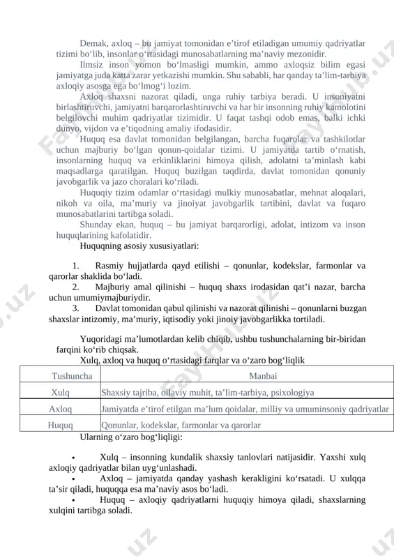 ‘zaro hurmat, tushunish, mehr, adolat, halollik, mas’uliyat kabi fazilatlarni qaror toptiradi. axloq jamiyat hayotining asosi bo‘lib, insonlarni tashqi qonunlar emas, ichki e’tiqod, vijdon va or-nomus asosida to‘g‘ri yashashga undaydi. abdulla avloniy bu haqida “insonlarni yaxshilikgʻa chaqirguvchi yomonlikdan qaytarguvchi bir ilmdur”, deb ta’rif beradi. demak, axloq – bu jamiyat tomonidan e’tirof etiladigan umumiy qadriyatlar tizimi bo‘lib, insonlar o‘rtasidagi munosabatlarning ma’naviy mezonidir. ilmsiz inson yomon bo‘lmasligi mumkin, ammo axloqsiz bilim egasi jamiyatga juda katta zarar yetkazishi mumkin. shu sababli, har qanday ta’lim-tarbiya axloqiy asosga ega bo‘lmog‘i lozim. axloq shaxsni nazorat qiladi, unga ruhiy tarbiya beradi. u insoniyatni birlashtiruvchi, jamiyatni barqarorlashtiruvchi va har bir insonning ruhiy kamolotini belgilovchi muhim qadriyatlar tizimidir. u faqat tashqi odob emas, balki ichki dunyo, vijdon va e’tiqodning amaliy ifodasidir. huquq esa davlat tomonidan belgilangan, barcha fuqarolar va tashkilotlar uchun majburiy bo‘lgan qonun-qoidalar tizimi. u jamiyatda tartib o‘rnatish, insonlarning huquq va erkinliklarini himoya qilish, adolatni ta’minlash kabi maqsadlarga qaratilgan. …