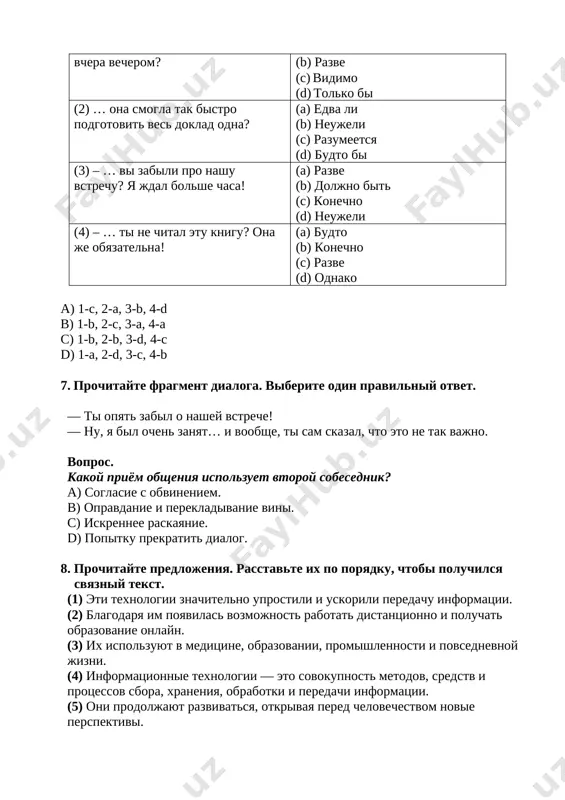 eti texnologii znachitelno uprostili i uskorili peredachu informatsii. (2) blagodarya im poyavilas vozmojnost rabotat distantsionno i poluchat obrazovanie onlayn. (3) ix ispolzuyut v meditsine, obrazovanii, promishlennosti i povsednevnoy jizni. (4) informatsionnie texnologii — eto sovokupnost metodov, sredstv i protsessov sbora, xraneniya, obrabotki i peredachi informatsii. (5) oni prodoljayut razvivatsya, otkrivaya pered chelovechestvom novie perspektivi. a) 5, 2, 4, 1, 3 b) 4, 1, 5, 3, 2 c) 2, 5, 3, 1, 4 d) 3, 2, 1, 4, 5 9. postroyte logichniy dialog, nachinaya s frazi: (1) – predstav, chto teper est roboti, kotorie pomogayut pojilim lyudyam doma. (2) – razve eto ne opasno – tak silno polagatsya na texniku? (3) – dumayu, da. texnologii bistro razvivayutsya. (4) – vozmojno, no, esli pravilno ispolzovat, eto ochen udobno. (5) – da, ya chital: oni mogut daje napomnit o lekarstvax. (6) – dumaesh, skoro u vsex budut takie pomoshniki? a) 1→3→5→6→4→2 b) 1→2→4→3→5→6 …