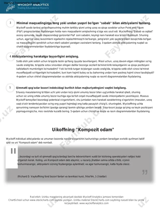 i. o'zining kuzatuvlari va o'sha yirik treyderlar bilan suhbatlari natijasida uikoff livermor va boshqalarning eng yaxshi amaliyotlarini qonunlar, tamoyillar va savdo metodologiyasi, pulni boshqarish va aqliy intizomga aylantirdi. o'z pozitsiyasidan janob uikoff ko'plab chakana investorlarning qayta-qayta o'chirilishini kuzatdi. wyckoff usuli aktsiyalarni tanlash va savdoga kirishda besh bosqichli yondashuvni o'z ichiga oladi, uni quyidagicha umumlashtirish mumkin : bozor konsolidatsiya qilmoqdami yoki tendentsiyami? bozor tuzilishi, talab va taklif bo'yicha tahlilingiz yaqin kelajakda qanday yo'nalish bo'lishi mumkinligini ko'rsatadimi? ushbu baholash sizga bozorda umuman bo'lish- bo'lmasligini va agar shunday bo'lsa, uzoq yoki qisqa pozitsiyalarni egallashga qaror qilishda yordam berishi kerak. 1- qadam uchun asosiy bozor indekslarining shtrixli diagrammalaridan va nuqta va shaklli diagrammalaridan foydalaning. aktsiyalarni trendga mos ravishda tanlang. bozorning hozirgi holatini va kelajakdagi ehtimoliy tendentsiyasini aniqlang. rad etish: ushbu maqolaning aksariyati dastlab wyckoff analytics jamoasi tomonidan chartschool uchun www.stockcharts.com saytida yozilgan. ushbu material stockcharts.com saytining ruxsati bilan bu yerda ko'paytiriladi. www.wyckoffanalytics.com richard demil …