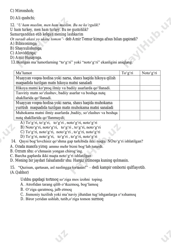 di? a) bibixonimga; b) shayxulislomga; c) aloviddinga; d) amir husaynga. 13. berilgan ma’lumotlarning “to‘g‘ri” yoki “noto‘g‘ri” ekanligini aniqlang. ma’lumot to‘g‘ri noto‘g‘ri muayyan voqea-hodisa yoki narsa, shaxs haqida hikoya qilish maqsadida tuzilgan matn hikoya matni sanaladi hikoya matni ko‘proq ilmiy va badiiy asarlarda qo‘llanadi. tasviriy matn so‘zlashuv, badiiy asarlar va boshqa nutq shakllarida qo‘llanadi. muayyan voqea-hodisa yoki narsa, shaxs haqida muhokama yuritish maqsadida tuzilgan matn muhokama matni sanaladi muhokama matni ilmiy asarlarda ,badiiy, so‘zlashuv va boshqa nutq shakllarida qo‘llanmaydi; a) to‘g‘ri, to‘g‘ri, to‘g‘ri , noto‘g‘ri, noto‘g‘ri b) noto‘g‘ri, noto‘g‘ri, to‘g‘ri , to‘g‘ri, noto‘g‘ri c) to‘g‘ri, noto‘g‘ri, noto‘g‘ri , to‘g‘ri, noto‘g‘ri d) to‘g‘ri, noto‘g‘ri, to‘g‘ri , to‘g‘ri, noto‘g‘ri 14. qaysi bog‘lovchisiz qo‘shma gap tarkibida ikki nuqta noto‘g‘ri ishlatilgan? a. orada masofa yiroq: ammo mehr bizni bog‘lab turardi. b. orzum shu: o‘chmasin yongan chirog‘ing. c. barcha gaplarda ikki nuqta noto‘g‘ri ishlatilgan d. mening bir jaydari falsafamdir shu: hargiz iltimosga kuning qolmasin. 15. “qazisan, …