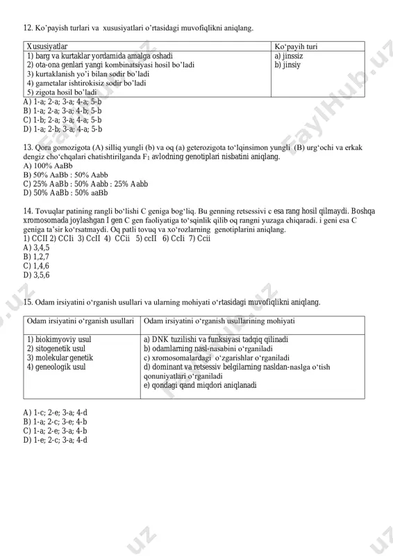cii 2) ccii 3) ccii 4) ccii 5) ccii 6) ccii 7) ccii a) 3,4,5 b) 1,2,7 c) 1,4,6 d) 3,5,6 15. odam irsiyatini o‘rganish usullari va ularning mohiyati o‘rtasidagi muvofiqlikni aniqlang. odam irsiyatini o‘rganish usullari odam irsiyatini o‘rganish usullarining mohiyati 1) biokimyoviy usul 2) sitogenetik usul 3) molekular genetik 4) geneologik usul a) dnk tuzilishi va funksiyasi tadqiq qilinadi b) odamlarning nasl-nasabini o‘rganiladi c) xromosomalardagi o‘zgarishlar o‘rganiladi d) dominant va retsessiv belgilarning nasldan-naslga o‘tish qonuniyatlari o‘rganiladi e) qondagi qand miqdori aniqlanadi a) 1-c; 2-e; 3-a; 4-d b) 1-a; 2-c; 3-e; 4-b c) 1-a; 2-e; 3-a; 4-b d) 1-e; 2-c; 3-a; 4-d
