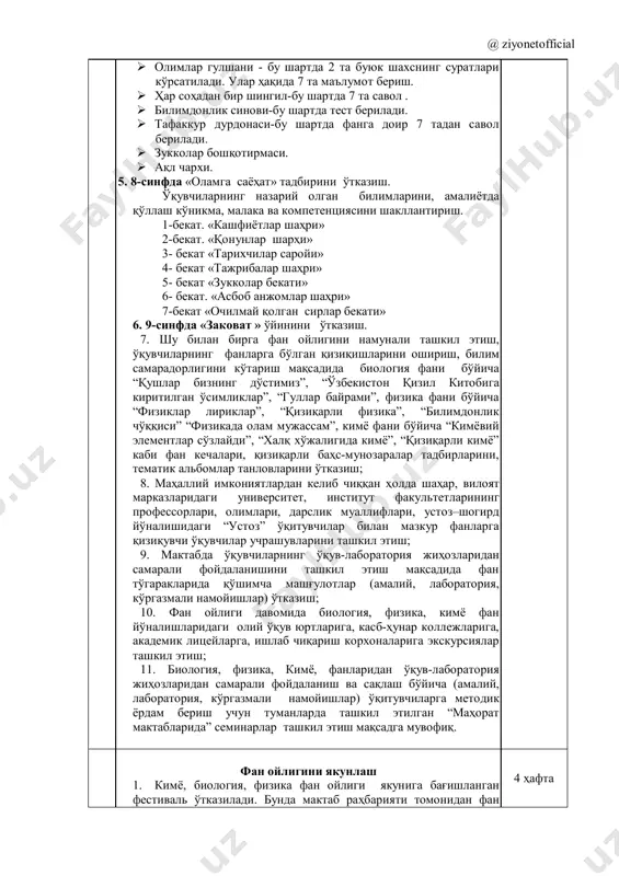 h uchun dars jadvalini tuzish. 2. biologiya, fizika, kimyo fanlari bo'yicha ochiq darslarni o'tkazishda elektron darslik, virtual laboratoriya, o'quv filmlaridan hamda ilg'or pedagogik texnologiyalardan dars jarayonida samarali foydalanish usullarini namoyish etish. o'qituvchilar tomonidan tayyorlangan ilg'or pedagogik texnologiyalar singdirilgan dars ishlanmalari tayyorlash va metodik birlashmalarda muhokama qilinib, “zeyonet” axborot portaliga joylashtirish. 3. ochiq darslarga va tadbirlarga ota-onalarni jalb qilish. 4. maktab rahbariyati tomonidan ilg'or ish tajribalarni o'rganish va ommalashtirish hamda maqolalarni ommaviy axborot vositalari orqali chop ettirish. 2 hafta 3- yo'nalish “sinfdan tashqari ishlar”ni tashkil etish 1. fan o'qituvchilari o'rtasida “eng yaxshi dars ishlanma”, “eng yaxshi tarqatma materiallar” ko'rik tanlovini o'tkazish. 2. o'quvchilarning ijodiy ishlari (krosvordlar, referatlar, bukletlar, qo'lda yasalgan jihozlar) yuzasidan tanlovlar o'tkazish. 3. 6-sinf o'quvchilar o'rtasida “o'yla izla top” intellektual o'yini o'tkazish. o'yin shartlari quyidagicha:  mavzular yuzasidan savol - javob.  asboblarning nomi va vazifasini ayting.  tezkor savol - javob.  formula yozing va izohlang.  oddiy …