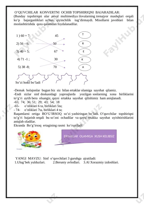 ri 3 guruhga ajratiladi: 1.ulug’bek yulduzlari. 2.beruniy avlodlari. 3.al xorazmiy izdoshlari. [image: ][image: ][image: ] -nima uchun guruhlarni aynan shu insonlar nomi bilan nomlaganimni bilasizmi? - bu insonlar matematika faniga ulkan hissa qo’shgan insonlar. - bugun biz “bo’g’itsoq” ertagiga sayohat qilish orqali bo’g’isoqni barcha ertak qahramonlaridan qutqarib qolishimiz kerak, hatto tulkidan ham. sinf doskasining ichki tomonga oldindan chizib tayyorlab, yopishtirilgan ertak rasmi ochiladi. [image: ][image: ] o’qituvchi nutqi: bir bor ekan bir yo’q ekan… o’zimizning zamonda bir chol bilan kampir bo’lgan ekan. kunlardan birida cholning bo’g’irsoq yegisi kelib qolibdi. kampir bo’g’irsoqni pishirib , sovutish uchun deraza yoniga qo’yibdi. bo’g’irsoq sovigach, zerikib, u yerdan dumalab tushib, o’rmonga qochib ketibdi. bolajonlar o’rmonda unga qanday hayvonlar uchrashini siz bilasiz. ularning har biri bo’g’irsoqqa o’z topshirig’ini beradi. bo’g’irsoq maktabda o’qimagan .shu sababli unda topshiriqlarni bajarishda biz ko’mak beramiz. agar bo’g’irsoq barcha topshiriqlarni to’g’ri va tez bajarsa, u sog’-salomat uyiga qaytib keladi. -har bir ertak …