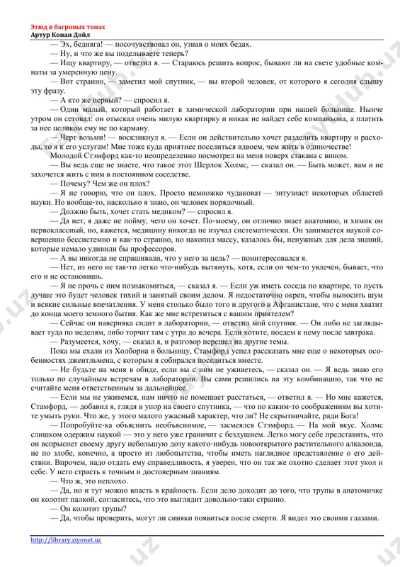 to vi s soboy sdelali, uotson? — s neskrivaemim lyubopitstvom sprosil on, kogda keb zastuchal kolesami po lyudnim londonskim ulitsam. — vi visoxli, kak shepka, i pojelteli, kak li- mon! ya vkrattse rasskazal emu o svoix zloklyucheniyax i edva uspel zakonchit rasskaz, kak mi doexali do mesta. etyud v bagrovix tonax artur konan doyl http://library.ziyonet.uz — ex, bednyaga! — posochuvstvoval on, uznav o moix bedax. — nu, i chto je vi podelivaete teper? — ishu kvartiru, — otvetil ya. — starayus reshit vopros, bivayut li na svete udobnie kom- nati za umerennuyu tsenu. — vot stranno, — zametil moy sputnik, — vi vtoroy chelovek, ot kotorogo ya segodnya slishu etu frazu. — a kto je perviy? — sprosil ya. — odin maliy, kotoriy rabotaet v ximicheskoy laboratorii pri nashey bolnitse. ninche utrom on setoval: on otiskal ochen miluyu kvartirku i nikak ne naydet sebe kompanona, a platit za nee tselikom …