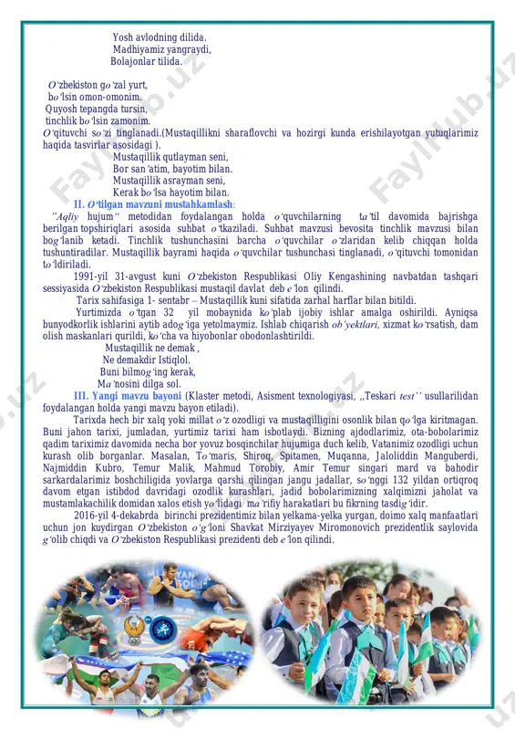 an to‘ldiriladi. 1991-yil 31-avgust kuni o‘zbekiston respublikasi oliy kengashining navbatdan tashqari sessiyasida o‘zbekiston respublikasi mustaqil davlat deb e’lon qilindi. tarix sahifasiga 1- sentabr – mustaqillik kuni sifatida zarhal harflar bilan bitildi. yurtimizda o‘tgan 32 yil mobaynida ko‘plab ijobiy ishlar amalga oshirildi. ayniqsa bunyodkorlik ishlarini aytib adog‘iga yetolmaymiz. ishlab chiqarish ob’yektlari, xizmat ko‘rsatish, dam olish maskanlari qurildi, ko‘cha va hiyobonlar obodonlashtirildi. mustaqillik ne demak , ne demakdir istiqlol. buni bilmog‘ing kerak, ma’nosini dilga sol. iii. yangi mavzu bayoni (klaster metodi, asisment texnologiyasi, ,,teskari test’’ usullarilidan foydalangan holda yangi mavzu bayon etiladi). tarixda hech bir xalq yoki millat o‘z ozodligi va mustaqilligini osonlik bilan qo‘lga kiritmagan. buni jahon tarixi, jumladan, yurtimiz tarixi ham isbotlaydi. bizning ajdodlarimiz, ota-bobolarimiz qadim tariximiz davomida necha bor yovuz bosqinchilar hujumiga duch kelib, vatanimiz ozodligi uchun kurash olib borganlar. masalan, to‘maris, shiroq, spitamen, muqanna, jaloliddin manguberdi, najmiddin kubro, temur malik, mahmud torobiy, amir temur singari mard va bahodir …