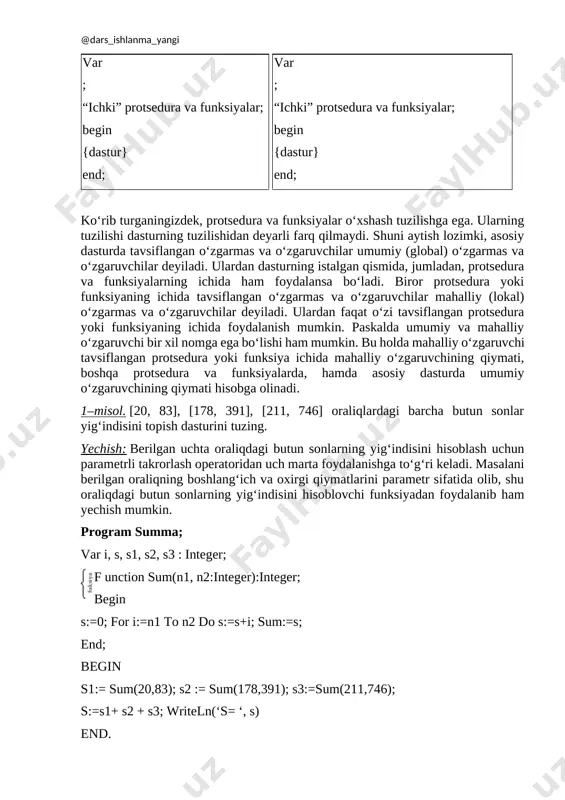 or protsedura yoki funksiyaning ichida tavsiflangan o‘zgarmas va o‘zgaruvchilar mahalliy (lokal) o‘zgarmas va o‘zgaruvchilar deyiladi. ulardan faqat o‘zi tavsiflangan protsedura yoki funksiyaning ichida foydalanish mumkin. paskalda umumiy va mahalliy o‘zgaruvchi bir xil nomga ega bo‘lishi ham mumkin. bu holda mahalliy o‘zgaruvchi tavsiflangan protsedura yoki funksiya ichida mahalliy o‘zgaruvchining qiymati, boshqa protsedura va funksiyalarda, hamda asosiy dasturda umumiy o‘zgaruvchining qiymati hisobga olinadi. 1–misol. [20, 83], [178, 391], [211, 746] oraliqlardagi barcha butun sonlar yig‘indisini topish dasturini tuzing. yechish: berilgan uchta oraliqdagi butun sonlarning yig‘indisini hisoblash uchun parametrli takrorlash operatoridan uch marta foydalanishga to‘g‘ri keladi. masalani berilgan oraliqning boshlang‘ich va oxirgi qiymatlarini parametr sifatida olib, shu oraliqdagi butun sonlarning yig‘indisini hisoblovchi funksiyadan foydalanib ham yechish mumkin. program summa; var i, s, s1, s2, s3 : integer; f[image: ] [image: ]unction sum(n1, n2:integer):integer; begin s:=0; for i:=n1 to n2 do s:=s+i; sum:=s; end; begin s1:= sum(20,83); s2 := sum(178,391); s3:=sum(211,746); s:=s1+ s2 + …