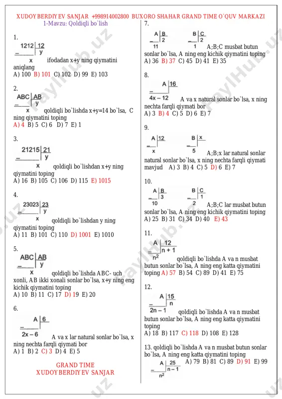 ang a) (a-7)/6 b) (a-6)/7 c) 2a+1 d) (a+6)/7 e) (a+7)/6 20. b ning qiymatini toping. a) 3 b) 4 c) 5 d) 6 e) 7 21. qoldiqli bo`lishlardan a:c ning qiyatini toping a) 15 b) 17 c) 13 d) 16 e) 14 22. qoldiqli bo`lishlardan foydalanib (a+b+c-20)/c ning qiymatini toping a) 19 b) 20 c) 18 d) 17 e) 16 23. qoldiqli bo`lishlardan foydalanib, b/c ning qiymatini toping a) 1 b) 2 c) 3 d) 4 e) 6 24. qoldiqli bo`lishlardan foydalanib (a+b+c-23)/4c ning qiymatini toping a) 1 b) 2 c) 3 d) 4 e) 6 25. qoldiqli bo`lishlardan foydalanib, b/c ning qiymatini toping a) 1/3 b) 0,5 c) 1 d) 2 e) 3 26. bo`linuvchi va bo`luvchining farqi 35 ga teng bo`lib, bo`linma 5 ga qoldiq 3 bo`lsa, bo`luvchini aniqlang a) 8 b) 9 c) 7 d) 11 e) 10 27. bo`linuvchi va bo`luvchining yig`indisi 32 ga teng …