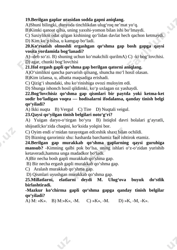 aniqlang. a)o‘simlikni qancha parvarish qilsang, shuncha mo‘l hosil olasan. b)kim izlansa, u, albatta maqsadiga erishadi. c) qizig‘i shundaki, shu ko‘rinishiga ovozi muloyim edi. d) shunga ishonch hosil qildimki, ko‘p uxlagan oz yashaydi. 22.bog‘lovchisiz qo‘shma gap qismlari bir paytda yoki ketma-ket sodir bo‘ladigan voqea — hodisalarni ifodalansa, qanday tinish belgi qo‘yiladi? a) ikki nuqta b) vergul c) tire d) nuqtali veigul. 23.qaysi qo‘yilgan tinish belgilari noto‘g‘ri? a) yuigan daryo-o‘tirgan bo‘yra b) istiqlol davri bolalari g‘ayratli, shijoatli;ko‘zida chaqini, ko‘ksida yolqini bor. c) oyim endi o‘rnidan turayotgan edi:eshik shaxt bilan ochildi. d) bizning qarorimiz shu: hasharda barchamiz faol ishtirok etamiz. 24.berilgan gap murakkab qo‘shma gaplarning qaysi guruhiga mansub? -kimning qalbi pok bo‘lsa, uning ishlari o‘z-o‘zidan yurishib ketaveradi,hamma unga madadkor bo‘ladi. a)bir necha bosh gapli murakkab qo‘shma gap. b) bir necha ergash gapli murakkab qo‘shma gap. c) aralash murakkab qo‘shma gap. d) qismlari uyushgan murakkab qo‘shma gap. 25.millatlarni, elatlarni deydi m. ulug‘ova buyuk do‘stlik …