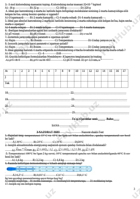 ing a) p•v=r•t b) p•v=m/m •rt c) pv/t=const d) p= 1/3 nm0 u 2 18.___________________________________________ 22._____________________________________ 19.____________________________________________ 23._____________________________________ 20.____________________________________________ 24._______________________________________ 21.___________________________________________ 25.______________________________________ to`g`ri javoblar soni:_____ baho:____ sana ____________________ 3-nazorat ishi nazorat shakli:test 1. hajmlari teng temperaturasi 15° c va 45°c bo`lgan suv bilan aralashtirilsa , qanday temperaturali suv hosil bo`ladi? a) 30°c b) 25°c c) 35°c d)20°c 2. issiqlik almashinishda energiyanig saqlanish qonuni qanday formula bilan ifodalanadi? a) b) c) d) 3. temperaturasi 100°c bo`lgan 2 kg suvni, 10°c temperaturali qancha suv bilan aralashtirilganda 60°c li suv hosil bo`ladi? a) 1,6 kg b) 3,2 kg c) 4,8 kg d) 2 kg 4. rasmda keltirilgan termometrning o`lchash aniqligi nimaga teng? a) 0,2° c b) 0,01° c c)1° c d)0,1° c 5g‘imi quyidagi parametrlarning qaysi biriga bog‘liq? a) issiqlik miqdoriga; b) modda massasiga; c) boshlang'ich temperaturaga; d) moddaning turiga. 17. issiqlik sig`imi birligini toping. № 1 2 3 4 5 6 7 …