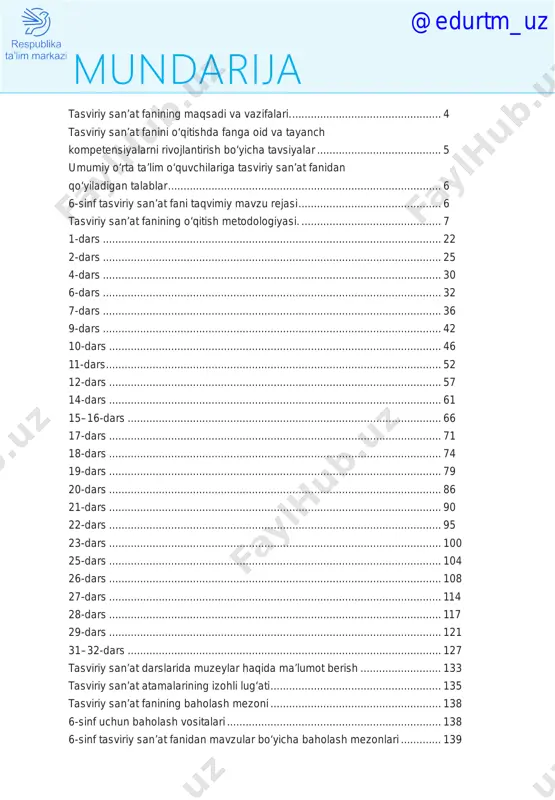 ........................................................ 95 23-dars............................................................................................................ 100 25-dars............................................................................................................ 104 26-dars............................................................................................................ 108 27-dars............................................................................................................ 114 28-dars............................................................................................................ 117 29-dars............................................................................................................ 121 31–32-dars...................................................................................................... 127 tasviriy san’at darslarida muzeylar haqida ma’lumot berish........................... 133 tasviriy san’at atamalarining izohli lug‘ati........................................................ 135 tasviriy san’at fanining baholash mezoni........................................................ 138 6-sinf uchun baholash vositalari...................................................................... 138 6-sinf tasviriy san’at fanidan mavzular bo‘yicha baholash mezonlari.............. 139 mundarija @edurtm_uz 4 tasviriy san’at fanining maqsadi va vazifalari “qaysi bir mamlakatda rasm chizishni o‘qish va yozish kabi bilsalar, bu mamlakat barcha sohalarda har qanday mamlakatdan o‘zib ketadi va ortda qoldiradi”. (fransuz faylasufi deni didro) umumiy o‘rta ta’lim maktablarida tasviriy san’at fanining asosiy maqsadi o‘quvchilarning badiiy-estetik tarbiyasi hisoblanib, bu fan yoshlarni komil inson qilib shakllantirishda muhim ahamiyat kasb etadi. tasviriy san’at darslari o‘quvchilarning rasm ishlash malakalarini o‘stiribgina qolmay, balki ularning badiiy fikrlash doirasini kengaytiradi, ijodiy qob