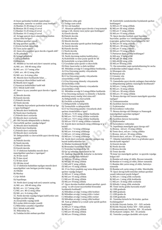 l -germaniya d) sinantrop – xitoy 24. neandertal odam dastlab qayerdan topilgan? a) farg`onadan b) fransiyadan c) germaniyadan d) indoneziyadan 25. buvuk muzlik davri qachon boshlandi? a) ilk paleolitning boshlarida b) ilk paleolitning so`nggi davrlarida c) ilk paleolitning boshlarida d) o`rta paleolitning boshtarida 26. chopperlar nima? a) yogoch qurollar b) toshga o`yib rasm solsh c)tosh qurollar d) metalga naqsh tushirish 27. insoniyaming eng qadimgi mashg'uloti... a) dehqonchilik" va ovchilik b) chorvachilik va dehqonchilik c) termachilik va ovchilik d) ovchilik va chorvachilik 28. tabiat insonga nimani in`om etsa, odam shuni olgan, topgan yeguligi bilan qanoatlangan. tarixda bunday xo`jalik………………. deb ataladi. a) natural xo`jalik b) o`zlashtiruvchi xo`jalik c) ishlab chiqaruvchi xo`jalik d) bozor xo`jaligi 29. teshikiosh g'ori qachon topilgan? a) 1936 yil c) 1938 yil b) 1937 yil d) 1939 yil 30. quyidagi qaysi makondan 3000 minga yaqin tosh qurollar topilgan? a) selung`ur b) obirahmat c) teshiktosh d) zamonbobo 31. teshikiosh g`orida …