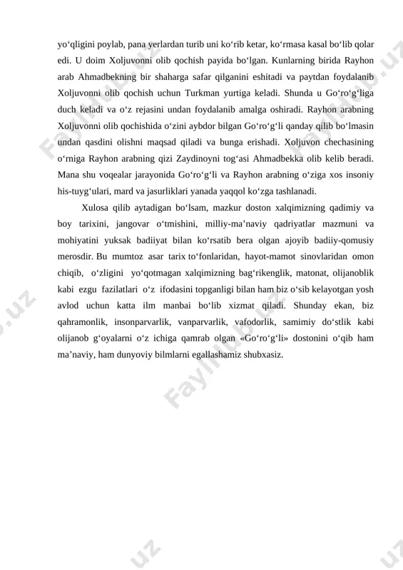r yili ahmadbekning yo‘qligini poylab, pana yerlardan turib uni ko‘rib ketar, ko‘rmasa kasal bo‘lib qolar edi. u doim xoljuvonni olib qochish payida bo‘lgan. kunlarning birida rayhon arab ahmadbekning bir shaharga safar qilganini eshitadi va paytdan foydalanib xoljuvonni olib qochish uchun turkman yurtiga keladi. shunda u go‘ro‘g‘liga duch keladi va o‘z rejasini undan foydalanib amalga oshiradi. rayhon arabning xoljuvonni olib qochishida o‘zini aybdor bilgan go‘ro‘g‘li qanday qilib bo‘lmasin undan qasdini olishni maqsad qiladi va bunga erishadi. xoljuvon chechasining o‘rniga rayhon arabning qizi zaydinoyni tog‘asi ahmadbekka olib kelib beradi. mana shu voqealar jarayonida go‘ro‘g‘li va rayhon arabning o‘ziga xos insoniy his-tuyg‘ulari, mard va jasurliklari yanada yaqqol ko‘zga tashlanadi. xulosa qilib aytadigan bo‘lsam, mazkur doston xalqimizning qadimiy va boy tarixini, jangovar o‘tmishini, milliy-ma’naviy qadriyatlar mazmuni va mohiyatini yuksak badiiyat bilan ko‘rsatib bera olgan ajoyib badiiy-qomusiy merosdir. bu mumtoz asar tarix to‘fonlaridan, hayot-mamot sinovlaridan omon chiqib, o‘zligini yo‘qotmagan xalqimizning bag‘rikenglik, matonat, olijanoblik kabi ezgu …