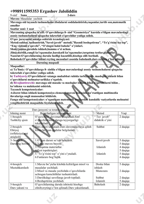 darslik,rangli ko’rgazmalar,harakatli ko’rgazmalar,tarqatma testlar,plakatlar. nazorat:o’quvchilarning darsda faolligi kuzatilib,hisobga olib boriladi. baholash:o’quvchilar bilimi reyting mezonlari asosida baholanib,dars oxirida e’lon qilinadi. darsning maqsadi maqsadlar: a) ta’limiy: o’quvchilarga 8- sinfda o'tilgan mavzulardagi asosiy tushunchalarni qisqacha takrorlab o'quvchilar yodiga solish. b) tarbiyaviy:o’quvchilarni vatanga muhabbat ruhida tarbiyalash, mashqlar ishlash bilan o’quvchilarni mehnatsevarlikka o’rgatish. d) rivojlantiruvchi: mavzuga oid masala va mashqlar ishlash bilan o’quvchilarni bilim , ko’nikma va malakasini oshirish. tayanch kompetensiyalar: axborot bilan ishlash kompetensiya elementi:mavzu doirasida ko’rsatilgan multimedia ilovalariga ongli munosabat bildirish. fanga oid kompetensiyalar: o’rganilgan matematik usullardan kundalik vaziyatlarda mehnatni yengillashtirish maqsadida foydalana olish. dars jarayoni va texnologiyasi ishning nomi bajariladigan ish mazmuni metod vaqt 1-bosqich tashkiliy qism o’quvchilar davomati aniqlanadi.sinf o’quvchilarining darsga tayyorgarligi tekshiriladi “ tez javob” didaktik o’yini 2 daqiqa 2-bosqich ehtiyoj (refleksiyalarni aniqlash) dars shiori tanlanadi.dars davomida rioya qilish lozim bo’lgan qoidalar belgilanadi. suhbat 2 daqiqa 3- bosqich darsning borishi 1.o’tgan darsni so’rab baholash. 2.yangi mavzu bayoni 3.tarqatma materiallar. 4.test …