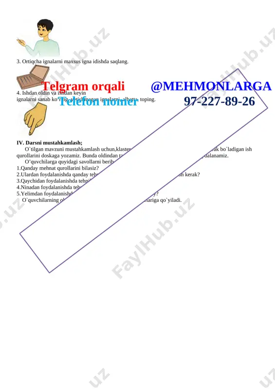 shlab o‘rtog‘ingizga uzating. [image: ] 6. qaychini ishlatayotganda qirqish chizig‘i yo‘nalishini hamda materialni ushlab turgan chap qo‘l barmoqlarini kuzatib turing. 7. yaroqsiz qaychini ishlatmang, uni o‘qituvchingizga topshiring. [image: ][image: ]telgram orqali @mehmonlarga telefon nomer 97-227-89-26 bigizdan foydalanish qoidalari 1. avvalo bigiz bilan ishlaganingizda ustozingiz yoki ota-onangiz ko‘magiga tayaning. 2. bigizni o‘rinsiz ishlatmang. 3. sirti silliq va sirpanchiq bo‘lgan qattiq predmetlarni bigiz bilan teshmang. 4. teshiladigan predmetni qo‘lingizda ushlamang, uni stol, taglik ustiga qo‘yib teshing. [image: ] pichoq bilan ishlash qoidalari 1. kanselyariya pichog‘idan o‘qituvchingiz yordamida foydalaning. [image: ] 2. kanselyariya pichog‘ini o‘qituvchi ko‘rsatganidek ishlating, kesayotganda qattiq bosmang. [image: ] igna bilan ishlash qoidalari 1. ignani ishlatib bo‘lgach, maxsus yostiqchaga sanchib qo‘ying. [image: ] 2. ignani hech qachon og‘zingizga solmang. [image: ] 3. ortiqcha ignalarni maxsus igna idishda saqlang. [image: ] 4. ishdan oldin va ishdan keyin ignalarni sanab ko‘ring, yetishmagan ignalarni, albatta, toping. [image: ] iv. darsni mustahkamlash; o`tilgan mavzuni …