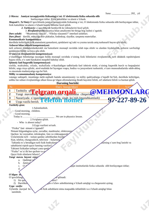 an ishlar, fizik kattaliklar va ularni o`lchash haqida bilimlar hosil qilish. 2. tarbiyaviy: o`quvchilarda hamkorlik ko`nikmalarini hosil qilish. 3. rivojlantiruvchi:nazariya bilan amaliyotni bir-biriga bog`lashni o`rgatish. dars uslubi: “muammoli vaziyat”, “fikrlay olasanmi?” interfaol uslublari. dars jihozi: darslik, mavzuga doir plakatlar, kodoskop, slaydlar, tarqatma materiallar. kommunikativ kompetensiya: darslikda keltirilgan fizik atamalarni,qonunlarni, qoidalarni og‘zaki va yozma tarzda aniq tushunarli bayon qila olish; axborot bilan ishlash kompetensiyasi: turli axborot manbalaridankerakli ma’lumotlarni mustaqil ravishda izlab topa olishi va ulardan foydalanish, axborot xavfsizligi qoidalarini bilish va rioya qila olish. o‘zini o‘zi rivojlantirish kompetensiyasi: o‘zlashtirgan bilimlariga tayangan holda mustaqil ravishda o‘zining fizik bilimlarini rivojlantirish, turli didaktik topshiriqlarni bajara olish, o‘z xatti-harakatini muqobil baholay olish. ijtimoiy faol fuqarolik kompetensiyasi: telgram orqali @mehmonlarga telefon nomer 97-227-89-26 sinfda, maktabda, oilada, mahallada o‘tkaziladigan tadbirlarda faol ishtirok etishi, o‘zining fuqarolik burch va huquqlarini bilishi, unga rioya qilishi, atrof-muhitda bo‘layotgan voqea, hodisa va jarayonlarni tushunish, o‘zaro munosabatlarida odob-ahloq va muomala madaniyatiga ega bo‘lish. …