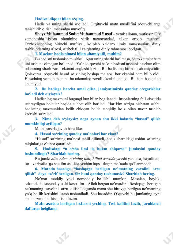 a koʻchirma gaplar imlosi bilan bogʻliq oʻrinlarga alohida eʼtibor qaratiladi. bugungi darsning umumiy mazmuni haqida qisqa maʼlumot beriladi. asosiy qism oʻqib tushunish hadisni diqqat bilan oʻqing. hadis va uning sharhi oʻqiladi. oʻqituvchi matn muallifini oʻquvchilarga tanishtirib oʻtishi maqsadga muvofiq. shayx muhammad sodiq muhammad yusuf – yetuk alloma, mufassir. oʻz zamonasida islom olamining yirik namoyandasi, ulkan arbob, mustaqil oʻzbekistonning birinchi muftiysi, koʻplab xalqaro ilmiy muassasalar, diniy tashkilotlarning aʼzosi, oʻzbek tilli xalqlarning diniy rahnamosi boʻlgan. 1. mazkur hadis nimasi bilan ahamiyatli, muhim? bu hadisni tushunish mushkul. agar uning sharhi boʻlmasa, hatto kattalar ham uni tushuna olmagan boʻlar edi. yaʼni oʻquvchi baʼzan hadisni tushunish uchun olim odamning sharh zarur ekanini anglashi lozim. bu hadisning birinchi ahamiyatidir. qolaversa, oʻquvchi hasad soʻzining boshqa maʼnosi bor ekanini ham bilib oldi. hasadning yomon ekanini, bu odamning zavoli ekanini angladi. bu ham hadisning ahamiyati. 2. bu hadisga barcha amal qilsa, jamiyatimizda qanday oʻzgarishlar boʻladi deb oʻylaysiz? hadisning mazmuni …