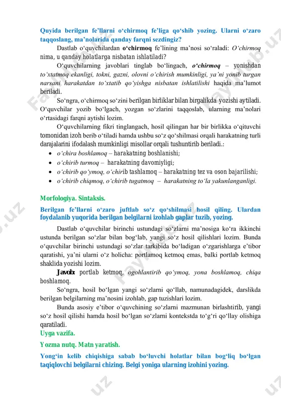 – a 8 – f 3 – h 6 – d 9 – l quyida berilgan feʼllarni oʻchirmoq feʼliga qoʻshib yozing. ularni oʻzaro taqqoslang, maʼnolarida qanday farqni sezdingiz? dastlab oʻquvchilardan oʻchirmoq feʼlining maʼnosi soʻraladi: oʻchirmoq nima, u qanday holatlarga nisbatan ishlatiladi? oʻquvchilarning javoblari tinglab boʻlingach, oʻchirmoq – yonishdan toʻxtatmoq ekanligi, tokni, gazni, olovni oʻchirish mumkinligi, yaʼni yonib turgan narsani harakatdan toʻxtatib qoʻyishga nisbatan ishlatilishi haqida maʼlumot beriladi. soʻngra, oʻchirmoq soʻzini berilgan birliklar bilan birgalikda yozishi aytiladi. oʻquvchilar yozib boʻlgach, yozgan soʻzlarini taqqoslab, ularning maʼnolari oʻrtasidagi farqni aytishi lozim. oʻquvchilarning fikri tinglangach, hosil qilingan har bir birlikka oʻqituvchi tomonidan izoh berib oʻtiladi hamda ushbu soʻz qoʻshilmasi orqali harakatning turli darajalarini ifodalash mumkinligi misollar orqali tushuntirib beriladi.: • oʻchira boshlamoq – harakatning boshlanishi; • oʻchirib turmoq – harakatning davomiyligi; • oʻchirib qoʻymoq, oʻchirib tashlamoq – harakatning tez va oson bajarilishi; • oʻchirib chiqmoq, oʻchirib tugatmoq – harakatning toʻla yakunlanganligi. morfologiya. sintaksis. berilgan …