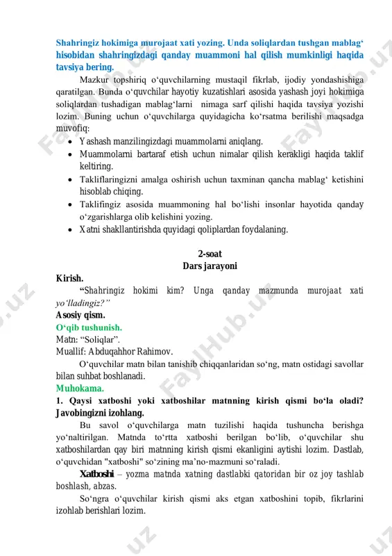 mumkinligi haqida tavsiya bering. mazkur topshiriq oʻquvchilarning mustaqil fikrlab, ijodiy yondashishiga qaratilgan. bunda oʻquvchilar hayotiy kuzatishlari asosida yashash joyi hokimiga soliqlardan tushadigan mablagʻlarni nimaga sarf qilishi haqida tavsiya yozishi lozim. buning uchun oʻquvchilarga quyidagicha koʻrsatma berilishi maqsadga muvofiq: • yashash manzilingizdagi muammolarni aniqlang. • muammolarni bartaraf etish uchun nimalar qilish kerakligi haqida taklif keltiring. • takliflaringizni amalga oshirish uchun taxminan qancha mablagʻ ketishini hisoblab chiqing. • taklifingiz asosida muammoning hal boʻlishi insonlar hayotida qanday oʻzgarishlarga olib kelishini yozing. • xatni shakllantirishda quyidagi qoliplardan foydalaning. 2-soat dars jarayoni kirish. “shahringiz hokimi kim? unga qanday mazmunda murojaat xati yoʻlladingiz?” asosiy qism. oʻqib tushunish. matn: “soliqlar”. muallif: abduqahhor rahimov. oʻquvchilar matn bilan tanishib chiqqanlaridan soʻng, matn ostidagi savollar bilan suhbat boshlanadi. muhokama. 1. qaysi xatboshi yoki xatboshilar matnning kirish qismi boʻla oladi? javobingizni izohlang. bu savol oʻquvchilarga matn tuzilishi haqida tushuncha berishga yoʻnaltirilgan. matnda toʻrtta xatboshi berilgan boʻlib, oʻquvchilar shu xatboshilardan qay biri …