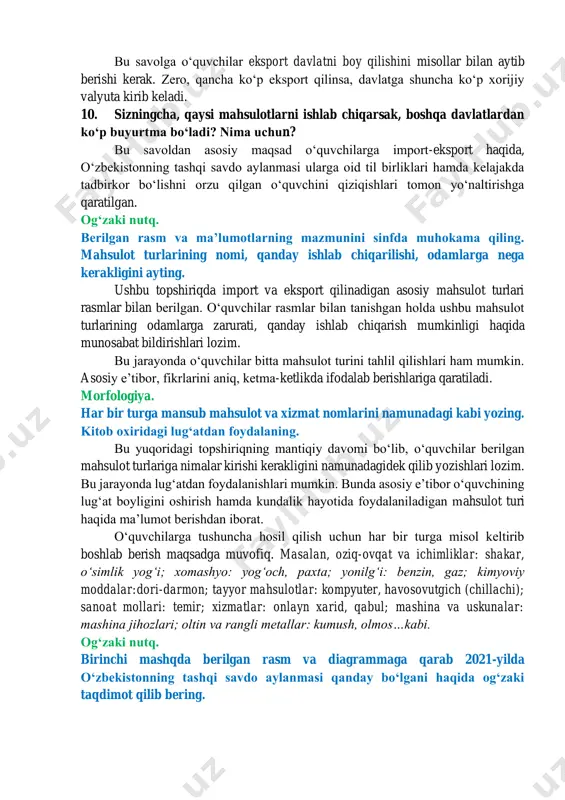 ib olamiz yoki koʻp sotamiz? bu savolga oʻquvchi mantiqan oʻylab, buning sababi bizda ishlab chiqarishning kamligi, aholi ehtiyojlarni toʻla qondira oladigan zavod va fabrikalarning etishmasligi, asosan, xomashyoni sotishimizni aytishi aytib bera olishi lozim. 9. nima deb oʻylaysiz, davlatimiz rivojlanishi uchun koʻproq eksport qilishimiz kerakmi yoki import? fikrlaringizni asoslang. bu savolga oʻquvchilar eksport davlatni boy qilishini misollar bilan aytib berishi kerak. zero, qancha koʻp eksport qilinsa, davlatga shuncha koʻp xorijiy valyuta kirib keladi. 10. sizningcha, qaysi mahsulotlarni ishlab chiqarsak, boshqa davlatlardan koʻp buyurtma boʻladi? nima uchun? bu savoldan asosiy maqsad oʻquvchilarga import-eksport haqida, oʻzbekistonning tashqi savdo aylanmasi ularga oid til birliklari hamda kelajakda tadbirkor boʻlishni orzu qilgan oʻquvchini qiziqishlari tomon yoʻnaltirishga qaratilgan. ogʻzaki nutq. berilgan rasm va maʼlumotlarning mazmunini sinfda muhokama qiling. mahsulot turlarining nomi, qanday ishlab chiqarilishi, odamlarga nega kerakligini ayting. ushbu topshiriqda import va eksport qilinadigan asosiy mahsulot turlari rasmlar bilan berilgan. oʻquvchilar rasmlar bilan tanishgan holda ushbu mahsulot …